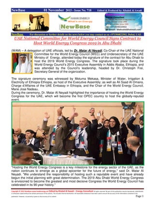 Copyright © 2015 NewBase www.hawkenergy.net Edited by Khaled Al Awadi – Energy Consultant All rights reserved. No part of this publication may be reproduced, redistributed,
or otherwise copied without the written permission of the authors. This includes internal distribution. All reasonable endeavours have been used to ensure the accuracy of the information contained in this
publication. However, no warranty is given to the accuracy of its content. Page 1
NewBase 01 November 2015 - Issue No. 718 Edited & Produced by: Khaled Al Awadi
NewBase For discussion or further details on the news below you may contact us on +971504822502, Dubai, UAE
UAE National Committee for World Energy Council Signs Contract to
Host World Energy Congress 2019 in Abu Dhabi
(WAM) – A delegation of UAE officials, led by Dr. Matar Al Neyadi, Co-Chair of the UAE National
Committee for the World Energy Council (WEC) and Undersecretary of the UAE
Ministry of Energy, attended today the signature of the contract for Abu Dhabi to
host the 2019 World Energy Congress. The signature took place during the
World Energy Council’s 2015 Executive Assembly in Addis Ababa, Ethiopia, and
was attended by the Council’s leadership, headed by Dr. Christoph Frei,
Secretary General of the organization.
The signature ceremony was witnessed by Motuma Mekasa, Minister of Water, Irrigation &
Electricity of Ethiopia Ethiopia, as host of the Executive Assembly; as well as Ali Saad Al Omaira,
Charge d’Affaires of the UAE Embassy in Ethiopia, and the Chair of the World Energy Council,
Marie Jose Nadeau.
During the ceremony, Dr. Matar Al Neyadi highlighted the importance of hosting the World Energy
Congress for the UAE, which will become the first OPEC country to host the globally-reputed
event.
"Hosting the World Energy Congress is a key milestone for the energy sector of the UAE, as the
nation continues to emerge as a global epicenter for the future of energy," said Dr. Matar Al
Neyadi. "We understand the responsibility of hosting such a reputable event and have already
begun the initial planning with great determination. The 2019 Abu Dhabi World Energy Congress
is envisioned to become the greatest and most decisive Congress the World Energy Council has
celebrated in its 90-year history."
 