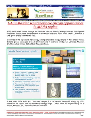 Copyright © 2015 NewBase www.hawkenergy.net Edited by Khaled Al Awadi – Energy Consultant All rights reserved. No part of this publication may be reproduced, redistributed,
or otherwise copied without the written permission of the authors. This includes internal distribution. All reasonable endeavours have been used to ensure the accuracy of the information contained in this
publication. However, no warranty is given to the accuracy of its content. Page 1
NewBase 02 November 2015 - Issue No. 719 Edited & Produced by: Khaled Al Awadi
NewBase For discussion or further details on the news below you may contact us on +971504822502, Dubai, UAE
UAE’s Masdar sees renewable energy opportunities
in MENA region
Policy shifts over climate change as countries seek to diversify energy sources have opened
investment opportunities for renewables in the Middle East and North Africa (MENA), the head of
UAE green energy firm Masdar said.
Countries in the region are increasingly setting renewable energy targets in their energy mix as
demand grows, serving as a boost for investments in solar and wind power ventures, Masdar’s
Chief Executive Ahmad Belhoul told Reuters in Paris.
“A few years back when Abu Dhabi set a target of 7 per cent of renewable energy by 2020,
nobody in the region had any renewable energy target. Today, there are targets being set in
Jordan, Morocco, etc,” Belhoul said in an interview.
 