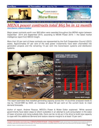 Copyright © 2015 NewBase www.hawkenergy.net Edited by Khaled Al Awadi – Energy Consultant All rights reserved. No part of this publication may be reproduced, redistributed,
or otherwise copied without the written permission of the authors. This includes internal distribution. All reasonable endeavours have been used to ensure the accuracy of the information contained in this
publication. However, no warranty is given to the accuracy of its content. Page 1
NewBase 04 November 2015 - Issue No. 721 Edited & Produced by: Khaled Al Awadi
NewBase For discussion or further details on the news below you may contact us on +971504822502, Dubai, UAE
MENA power contracts total $65 bn in 12 month
Oman Observer ( imgaes by NewBase)
Major power contracts worth over $65 billion were awarded throughout the MENA region between
September 2014 and September 2015, according to MENA Power 2016 — the latest market
intelligence report from MEED Insight.
More than 22 per cent of these contracts are represented by the Gulf Cooperation Council (GCC)
states. Approximately 87 per cent of the total power investments have been channelled into
generation projects and the remaining 13 per cent into transmission systems and distribution
systems.
The report estimates that installed generating capacity across the 14 countries analysed needs to
rise by 143,221MW by 2020, an increase of about 50 per cent on the current level, to meet
demand forecasts.
Author of report, Andrew Roscoe, MEED’s Power & Water Editor explained: “While several
governments have taken steps to reform subsidies in an attempt to curb consumption in the wake
of lower oil prices and rising subsidy bills, there can be no let-up in the drive to build new capacity
to cope with the additional demand and restore reserve margins to at least 15 per cent.”
 