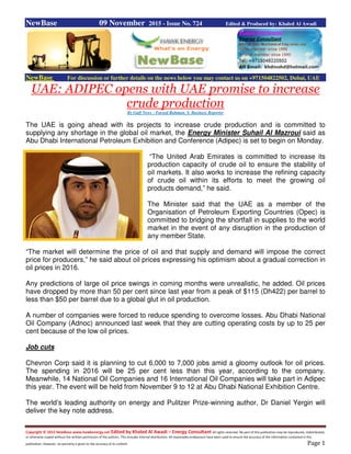 Copyright © 2015 NewBase www.hawkenergy.net Edited by Khaled Al Awadi – Energy Consultant All rights reserved. No part of this publication may be reproduced, redistributed,
or otherwise copied without the written permission of the authors. This includes internal distribution. All reasonable endeavours have been used to ensure the accuracy of the information contained in this
publication. However, no warranty is given to the accuracy of its content. Page 1
NewBase 09 November 2015 - Issue No. 724 Edited & Produced by: Khaled Al Awadi
NewBase For discussion or further details on the news below you may contact us on +971504822502, Dubai, UAE
UAE: ADIPEC opens with UAE promise to increase
crude production
By Gulf News - Fareed Rahman, S. Business Reporter
The UAE is going ahead with its projects to increase crude production and is committed to
supplying any shortage in the global oil market, the Energy Minister Suhail Al Mazroui said as
Abu Dhabi International Petroleum Exhibition and Conference (Adipec) is set to begin on Monday.
“The United Arab Emirates is committed to increase its
production capacity of crude oil to ensure the stability of
oil markets. It also works to increase the refining capacity
of crude oil within its efforts to meet the growing oil
products demand,” he said.
The Minister said that the UAE as a member of the
Organisation of Petroleum Exporting Countries (Opec) is
committed to bridging the shortfall in supplies to the world
market in the event of any disruption in the production of
any member State.
“The market will determine the price of oil and that supply and demand will impose the correct
price for producers,” he said about oil prices expressing his optimism about a gradual correction in
oil prices in 2016.
Any predictions of large oil price swings in coming months were unrealistic, he added. Oil prices
have dropped by more than 50 per cent since last year from a peak of $115 (Dh422) per barrel to
less than $50 per barrel due to a global glut in oil production.
A number of companies were forced to reduce spending to overcome losses. Abu Dhabi National
Oil Company (Adnoc) announced last week that they are cutting operating costs by up to 25 per
cent because of the low oil prices.
Job cuts
Chevron Corp said it is planning to cut 6,000 to 7,000 jobs amid a gloomy outlook for oil prices.
The spending in 2016 will be 25 per cent less than this year, according to the company.
Meanwhile, 14 National Oil Companies and 16 International Oil Companies will take part in Adipec
this year. The event will be held from November 9 to 12 at Abu Dhabi National Exhibition Centre.
The world’s leading authority on energy and Pulitzer Prize-winning author, Dr Daniel Yergin will
deliver the key note address.
 