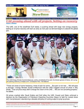 Copyright © 2015 NewBase www.hawkenergy.net Edited by Khaled Al Awadi – Energy Consultant All rights reserved. No part of this publication may be reproduced, redistributed,
or otherwise copied without the written permission of the authors. This includes internal distribution. All reasonable endeavours have been used to ensure the accuracy of the information contained in this
publication. However, no warranty is given to the accuracy of its content. Page 1
NewBase 10 November 2015 - Issue No. 725 Edited & Produced by: Khaled Al Awadi
NewBase For discussion or further details on the news below you may contact us on +971504822502, Dubai, UAE
UAE pressing ahead with oil projects, betting on recovery
Reuters + NewBase
The UAE, one of the wealthiest Gulf states, is pushing ahead with large new energy projects,
betting an oil price recovery will start as early as next year as demand begins to absorb the global
glut.
“These are times of some hesitancy, times of pain for some ... But pain is not new ... We will pass
it stronger,” Energy Minister Suhail al-Mazrouei told the UAE’s biggest annual oil show in Abu
Dhabi. “That (oil price drop) didn’t change the vision of the UAE ... We are not cancelling projects,”
he added.
Oil prices crashed after Saudi Arabia and Gulf allies the UAE, Kuwait and Qatar enforced a
decision by the Organisation of Petroleum Exporting Countries (Opec) to fight for market share
with rival producers, abandoning a decade-old policy of cutting output to prop up prices.
 