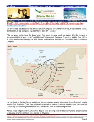 Copyright © 2015 NewBase www.hawkenergy.net Edited by Khaled Al Awadi – Energy Consultant All rights reserved. No part of this publication may be reproduced, redistributed,
or otherwise copied without the written permission of the authors. This includes internal distribution. All reasonable endeavours have been used to ensure the accuracy of the information contained in this
publication. However, no warranty is given to the accuracy of its content. Page 1
NewBase 11 November 2015 - Issue No. 726 Edited & Produced by: Khaled Al Awadi
NewBase For discussion or further details on the news below you may contact us on +971504822502, Dubai, UAE
UAE: BP presents solid bid for AbuDhabi ( ADCO ) concession
By Gulf News, Senior Business Reporter
BP presented a substantial bid for Abu Dhabi Company for Onshore Petroleum Operations (Adco)
concession, a top company representative said on Tuesday.
“We do want to be here for long term. Our focus is very much on Adco. We did present a
substantial bid that was put in,” said Michael Townshend, Regional President, Middle East, BP at
a press conference during the Abu Dhabi International Petroleum Exhibition and Conference
(Adipec).
He declined to divulge further details on the concession saying the matter is confidential. Abdul
Munim Saif Al Kindy, Chief Executive Officer of Adco, told reporters on Monday that talks are still
continuing on awarding concessions and there is no rush to select the partners.
Adnoc holds 60 per cent in Adco while 40 per cent is being awarded to international oil companies
to develop onshore oilfields for a period of 40 years.
 