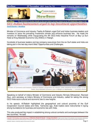 Copyright © 2015 NewBase www.hawkenergy.net Edited by Khaled Al Awadi – Energy Consultant All rights reserved. No part of this publication may be reproduced, redistributed,
or otherwise copied without the written permission of the authors. This includes internal distribution. All reasonable endeavours have been used to ensure the accuracy of the information contained in this
publication. However, no warranty is given to the accuracy of its content. Page 1
NewBase 19 November 2015 - Issue No. 732 Edited & Produced by: Khaled Al Awadi
NewBase For discussion or further details on the news below you may contact us on +971504822502, Dubai, UAE
GCC-Indian businessmen urged to tap investment opportunities
Saudi Gazette + NewBase
Minister of Commerce and Industry Tawfiq Al-Rabiah urged Gulf and Indian business leaders and
investors to seize the prevailing investment climate and enhance business ties. He made the
remarks on Wednesday while inaugurating the 4th GCC-India Industrial Forum at Bay La Sun
Hotel at King Abdullah Economic City (KAEC) in Rabigh.
Hundreds of business leaders and top company executives from the six Gulf states and India are
taking part in the two-day event titled “Opportunities and Challenges.
Speaking on behalf of India’s Minister of Commerce and Industry Nirmala Sitharaman, Ravneet
Kaur, joint secretary at India’s Ministry of Commerce and Industry, called for taking the strong
GCC-India socio-cultural and economic ties to new heights.
In his speech, Al-Rabiah highlighted the geographical and cultural proximity of the Gulf
Cooperation Council states and India. “Centuries ago, Arab traders were instrumental in laying
strong foundations for business and economic ties with India.
This also produced big impact in establishing strong cultural contacts and exchanges between the
two countries,” he said.
 