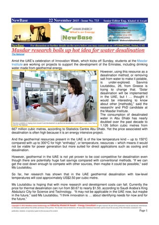 Copyright © 2015 NewBase www.hawkenergy.net Edited by Khaled Al Awadi – Energy Consultant All rights reserved. No part of this publication may be reproduced, redistributed,
or otherwise copied without the written permission of the authors. This includes internal distribution. All reasonable endeavours have been used to ensure the accuracy of the information contained in this
publication. However, no warranty is given to the accuracy of its content. Page 1
NewBase 22 November 2015 - Issue No. 733 Senior Editor Eng. Khaled Al Awadi
NewBase For discussion or further details on the news below you may contact us on +971504822502, Dubai, UAE
Masdar research boils up hot idea for water desalination
The National
Amid the UAE’s celebration of Innovation Week, which kicks off Sunday, students at the Masdar
Institute are working on projects to support the development of the Emirates, including drinking
water made from geothermal energy.
However, using this resource as a
desalination method, or removing
salt from water to make it potable,
is under-explored. Savvina
Loutatidou, 26, from Greece is
trying to change that. “Solar
desalination will be implemented
in the UAE, but I … thought it
would be interesting to know
about other [methods],” said the
researchr and PhD candidate at
the Masdar Institute.
The consumption of desalinated
water in Abu Dhabi has nearly
doubled over the past decade to
1.126 billion cubic metres from
667 million cubic metres, according to Statistics Centre Abu Dhabi. Yet the price associated with
desalination is often high because it is an energy intensive project.
And the geothermal resources present in the UAE is of the low temperature kind – up to 150°C
compared with up to 300°C for high “enthalpy”, or temperature, resources – which means it would
not be viable for power generation but more suited for direct applications such as cooling and
desalination.
However, geothermal in the UAE is not yet proven to be cost competitive for desalination even
though there are potentially huge fuel savings compared with conventional methods. “If we can
get the cost down enough to compete with other sources, then maybe it could be possible,” said
Ms Loutatidou.
So far, her research has shown that in the UAE geothermal desalination with low-level
temperatures will cost approximately US$2.50 per cubic metre.
Ms Loutatidou is hoping that with more research and development costs can fall. Currently the
price for thermal desalination can run from $0.67 to nearly $1.50, according to Saudi Arabia’s King
Abdulaziz City for Science and Technology. “It may not be applicable in the UAE now, but maybe
in the future,” said Ms Loutatidou. “I think innovation is … about identifying needs for now and for
the future.”
 