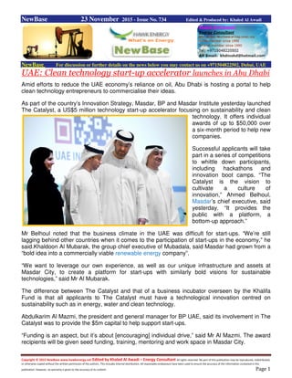 Copyright © 2015 NewBase www.hawkenergy.net Edited by Khaled Al Awadi – Energy Consultant All rights reserved. No part of this publication may be reproduced, redistributed,
or otherwise copied without the written permission of the authors. This includes internal distribution. All reasonable endeavours have been used to ensure the accuracy of the information contained in this
publication. However, no warranty is given to the accuracy of its content. Page 1
NewBase 23 November 2015 - Issue No. 734 Edited & Produced by: Khaled Al Awadi
NewBase For discussion or further details on the news below you may contact us on +971504822502, Dubai, UAE
UAE: Clean technology start-up accelerator launches in Abu Dhabi
Amid efforts to reduce the UAE economy’s reliance on oil, Abu Dhabi is hosting a portal to help
clean technology entrepreneurs to commercialise their ideas.
As part of the country’s Innovation Strategy, Masdar, BP and Masdar Institute yesterday launched
The Catalyst, a US$5 million technology start-up accelerator focusing on sustainability and clean
technology. It offers individual
awards of up to $50,000 over
a six-month period to help new
companies.
Successful applicants will take
part in a series of competitions
to whittle down participants,
including hackathons and
innovation boot camps. “The
Catalyst is the vision to
cultivate a culture of
innovation,” Ahmed Belhoul,
Masdar’s chief executive, said
yesterday. “It provides the
public with a platform, a
bottom-up approach.”
Mr Belhoul noted that the business climate in the UAE was difficult for start-ups. “We’re still
lagging behind other countries when it comes to the participation of start-ups in the economy,” he
said.Khaldoon Al Mubarak, the group chief executive of Mubadala, said Masdar had grown from a
“bold idea into a commercially viable renewable energy company”.
“We want to leverage our own experience, as well as our unique infrastructure and assets at
Masdar City, to create a platform for start-ups with similarly bold visions for sustainable
technologies,” said Mr Al Mubarak.
The difference between The Catalyst and that of a business incubator overseen by the Khalifa
Fund is that all applicants to The Catalyst must have a technological innovation centred on
sustainability such as in energy, water and clean technology.
Abdulkarim Al Mazmi, the president and general manager for BP UAE, said its involvement in The
Catalyst was to provide the $5m capital to help support start-ups.
“Funding is an aspect, but it’s about [encouraging] individual drive,” said Mr Al Mazmi. The award
recipients will be given seed funding, training, mentoring and work space in Masdar City.
 