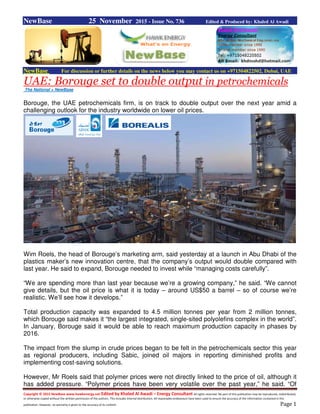 Copyright © 2015 NewBase www.hawkenergy.net Edited by Khaled Al Awadi – Energy Consultant All rights reserved. No part of this publication may be reproduced, redistributed,
or otherwise copied without the written permission of the authors. This includes internal distribution. All reasonable endeavours have been used to ensure the accuracy of the information contained in this
publication. However, no warranty is given to the accuracy of its content. Page 1
NewBase 25 November 2015 - Issue No. 736 Edited & Produced by: Khaled Al Awadi
NewBase For discussion or further details on the news below you may contact us on +971504822502, Dubai, UAE
UAE: Borouge set to double output in petrochemicals
The National + NewBase
Borouge, the UAE petrochemicals firm, is on track to double output over the next year amid a
challenging outlook for the industry worldwide on lower oil prices.
Wim Roels, the head of Borouge’s marketing arm, said yesterday at a launch in Abu Dhabi of the
plastics maker’s new innovation centre, that the company’s output would double compared with
last year. He said to expand, Borouge needed to invest while “managing costs carefully”.
“We are spending more than last year because we’re a growing company,” he said. “We cannot
give details, but the oil price is what it is today – around US$50 a barrel – so of course we’re
realistic. We’ll see how it develops.”
Total production capacity was expanded to 4.5 million tonnes per year from 2 million tonnes,
which Borouge said makes it “the largest integrated, single-sited polyolefins complex in the world”.
In January, Borouge said it would be able to reach maximum production capacity in phases by
2016.
The impact from the slump in crude prices began to be felt in the petrochemicals sector this year
as regional producers, including Sabic, joined oil majors in reporting diminished profits and
implementing cost-saving solutions.
However, Mr Roels said that polymer prices were not directly linked to the price of oil, although it
has added pressure. “Polymer prices have been very volatile over the past year,” he said. “Of
 