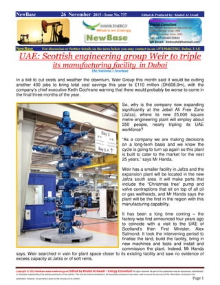 Copyright © 2015 NewBase www.hawkenergy.net Edited by Khaled Al Awadi – Energy Consultant All rights reserved. No part of this publication may be reproduced, redistributed,
or otherwise copied without the written permission of the authors. This includes internal distribution. All reasonable endeavours have been used to ensure the accuracy of the information contained in this
publication. However, no warranty is given to the accuracy of its content. Page 1
NewBase 26 November 2015 - Issue No. 737 Edited & Produced by: Khaled Al Awadi
NewBase For discussion or further details on the news below you may contact us on +971504822502, Dubai, UAE
UAE: Scottish engineering group Weir to triple
its manufacturing facility in Dubai
The National + Newbase
In a bid to cut costs and weather the downturn, Weir Group this month said it would be cutting
another 400 jobs to bring total cost savings this year to £110 million (Dh608.9m), with the
company’s chief executive Keith Cochrane warning that there would probably be worse to come in
the final three months of the year.
So, why is the company now expanding
significantly at the Jebel Ali Free Zone
(Jafza), where its new 25,000 square
metre engineering plant will employ about
250 people, nearly tripling its UAE
workforce?
“As a company we are making decisions
on a long-term basis and we know the
cycle is going to turn up again so this plant
is built to cater to the market for the next
25 years,” says Mr Handa.
Weir has a smaller facility in Jafza and the
expansion plant will be located in the new
Jafza south area. It will make parts that
include the “Christmas tree” pump and
valve contraptions that sit on top of all oil
or gas wellheads, and Mr Handa says the
plant will be the first in the region with this
manufacturing capability.
It has been a long time coming – the
factory was first announced four years ago
to coincide with a visit to the UAE of
Scotland’s then First Minister, Alex
Salmond. It took the intervening period to
finalise the land, build the facility, bring in
new machines and tools and install and
commission the plant. Indeed, Mr Handa
says, Weir searched in vain for plant space closer to its existing facility and saw no evidence of
excess capacity at Jafza or of soft rents.
 
