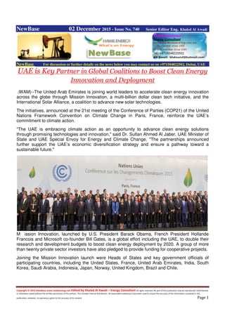 Copyright © 2015 NewBase www.hawkenergy.net Edited by Khaled Al Awadi – Energy Consultant All rights reserved. No part of this publication may be reproduced, redistributed,
or otherwise copied without the written permission of the authors. This includes internal distribution. All reasonable endeavours have been used to ensure the accuracy of the information contained in this
publication. However, no warranty is given to the accuracy of its content. Page 1
NewBase 02 December 2015 - Issue No. 740 Senior Editor Eng. Khaled Al Awadi
NewBase For discussion or further details on the news below you may contact us on +971504822502, Dubai, UAE
UAE is Key Partner in Global Coalitions to Boost Clean Energy
Innovation and Deployment
(WAM)--The United Arab Emirates is joining world leaders to accelerate clean energy innovation
across the globe through Mission Innovation, a multi-billion dollar clean tech initiative, and the
International Solar Alliance, a coalition to advance new solar technologies.
The initiatives, announced at the 21st meeting of the Conference of Parties (COP21) of the United
Nations Framework Convention on Climate Change in Paris, France, reinforce the UAE’s
commitment to climate action.
"The UAE is embracing climate action as an opportunity to advance clean energy solutions
through promising technologies and innovation," said Dr. Sultan Ahmed Al Jaber, UAE Minister of
State and UAE Special Envoy for Energy and Climate Change. "The partnerships announced
further support the UAE’s economic diversification strategy and ensure a pathway toward a
sustainable future."
M ission Innovation, launched by U.S. President Barack Obama, French President Hollande
Francois and Microsoft co-founder Bill Gates, is a global effort including the UAE, to double their
research and development budgets to boost clean energy deployment by 2020. A group of more
than twenty private sector investors have also pledged to provide funding for cooperative projects.
Joining the Mission Innovation launch were Heads of States and key government officials of
participating countries, including the United States, France, United Arab Emirates, India, South
Korea, Saudi Arabia, Indonesia, Japan, Norway, United Kingdom, Brazil and Chile.
 