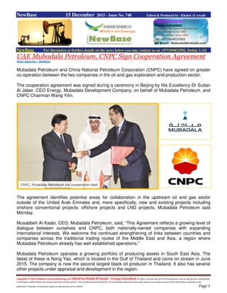 Copyright © 2015 NewBase www.hawkenergy.net Edited by Khaled Al Awadi – Energy Consultant All rights reserved. No part of this publication may be reproduced, redistributed,
or otherwise copied without the written permission of the authors. This includes internal distribution. All reasonable endeavours have been used to ensure the accuracy of the information contained in this
publication. However, no warranty is given to the accuracy of its content. Page 1
NewBase 15 December 2015 - Issue No. 748 Edited & Produced by: Khaled Al Awadi
NewBase For discussion or further details on the news below you may contact us on +971504822502, Dubai, UAE
UAE Mubadala Petroleum, CNPC Sign Cooperation Agreement
News Agencies + NewBase
Mubadala Petroleum and China National Petroleum Corporation (CNPC) have agreed on greater
co-operation between the two companies in the oil and gas exploration and production sector.
The cooperation agreement was signed during a ceremony in Beijing by His Excellency Dr Sultan
Al Jaber, CEO Energy, Mubadala Development Company, on behalf of Mubadala Petroleum, and
CNPC Chairman Wang Yilin.
The agreement identifies potential areas for collaboration in the upstream oil and gas sector
outside of the United Arab Emirates and, more specifically, new and existing projects including
onshore conventional projects, offshore projects and LNG projects, Mubadala Petroleum said
Monday.
Musabbeh Al Kaabi, CEO, Mubadala Petroleum, said, “This Agreement reflects a growing level of
dialogue between ourselves and CNPC, both nationally-owned companies with expanding
international interests. We welcome the continued strengthening of links between countries and
companies across the traditional trading routes of the Middle East and Asia, a region where
Mubadala Petroleum already has well established operations.”
Mubadala Petroleum operates a growing portfolio of producing assets in South East Asia. The
latest of these is Nong Yao, which is located in the Gulf of Thailand and came on stream in June
2015. The company is now the second largest black oil producer in Thailand. It also has several
other projects under appraisal and development in the region.
 