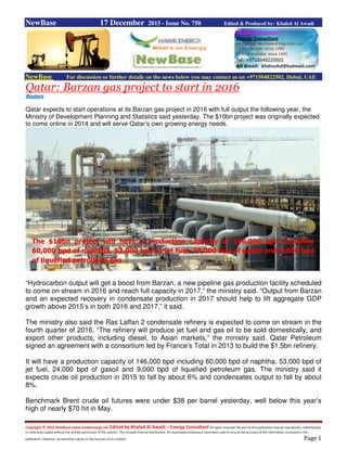 Copyright © 2015 NewBase www.hawkenergy.net Edited by Khaled Al Awadi – Energy Consultant All rights reserved. No part of this publication may be reproduced, redistributed,
or otherwise copied without the written permission of the authors. This includes internal distribution. All reasonable endeavours have been used to ensure the accuracy of the information contained in this
publication. However, no warranty is given to the accuracy of its content. Page 1
NewBase 17 December 2015 - Issue No. 750 Edited & Produced by: Khaled Al Awadi
NewBase For discussion or further details on the news below you may contact us on +971504822502, Dubai, UAE
Qatar: Barzan gas project to start in 2016
Reuters
Qatar expects to start operations at its Barzan gas project in 2016 with full output the following year, the
Ministry of Development Planning and Statistics said yesterday. The $10bn project was originally expected
to come online in 2014 and will serve Qatar’s own growing energy needs.
“Hydrocarbon output will get a boost from Barzan, a new pipeline gas production facility scheduled
to come on stream in 2016 and reach full capacity in 2017,” the ministry said. “Output from Barzan
and an expected recovery in condensate production in 2017 should help to lift aggregate GDP
growth above 2015’s in both 2016 and 2017,” it said.
The ministry also said the Ras Laffan 2 condensate refinery is expected to come on stream in the
fourth quarter of 2016. “The refinery will produce jet fuel and gas oil to be sold domestically, and
export other products, including diesel, to Asian markets,” the ministry said. Qatar Petroleum
signed an agreement with a consortium led by France’s Total in 2013 to build the $1.5bn refinery.
It will have a production capacity of 146,000 bpd including 60,000 bpd of naphtha, 53,000 bpd of
jet fuel, 24,000 bpd of gasoil and 9,000 bpd of liquefied petroleum gas. The ministry said it
expects crude oil production in 2015 to fall by about 6% and condensates output to fall by about
8%.
Benchmark Brent crude oil futures were under $38 per barrel yesterday, well below this year’s
high of nearly $70 hit in May.
The $10bn project will have a production capacity of 146,000 bpd including
60,000 bpd of naphtha, 53,000 bpd of jet fuel, 24,000 bpd of gasoil and 9,000 bpd
of liquefied petroleum gas
 