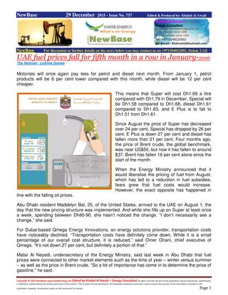Copyright © 2015 NewBase www.hawkenergy.net Edited by Khaled Al Awadi – Energy Consultant All rights reserved. No part of this publication may be reproduced, redistributed,
or otherwise copied without the written permission of the authors. This includes internal distribution. All reasonable endeavours have been used to ensure the accuracy of the information contained in this
publication. However, no warranty is given to the accuracy of its content. Page 1
NewBase 29 December 2015 - Issue No. 757 Edited & Produced by: Khaled Al Awadi
NewBase For discussion or further details on the news below you may contact us on +971504822502, Dubai, UAE
UAE fuel prices fall for fifth month in a row in January-2016
The National - LeAnne Graves
Motorists will once again pay less for petrol and diesel next month. From January 1, petrol
products will be 6 per cent lower compared with this month, while diesel will be 12 per cent
cheaper.
This means that Super will cost Dh1.69 a litre
compared with Dh1.79 in December, Special will
be Dh1.58 compared to Dh1.68, diesel Dh1.61
compared to Dh1.83, and E Plus is to fall to
Dh1.51 from Dh1.61.
Since August the price of Super has decreased
over 24 per cent, Special has dropped by 26 per
cent, E Plus is down 27 per cent and diesel has
fallen more than 21 per cent. Four months ago,
the price of Brent crude, the global benchmark,
was near US$50, but now it has fallen to around
$37. Brent has fallen 16 per cent alone since the
start of the month.
When the Energy Ministry announced that it
would liberalise the pricing of fuel from August,
which has led to a reduction in fuel subsidies,
fears grew that fuel costs would increase.
However, the exact opposite has happened in
line with the falling oil prices.
Abu Dhabi resident Maddelyn Bal, 25, of the United States, arrived to the UAE on August 1, the
day that the new pricing structure was implemented. And while she fills up on Super at least once
a week, spending between Dh80-90, she hasn’t noticed the change. “I don’t necessarily see a
change,” she said.
For Dubai-based Qmega Energy Innovations, an energy solutions provider, transportation costs
have noticeably declined. “Transportation costs have definitely come down. While it is a small
percentage of our overall cost structure, it is reduced,” said Omer Ghani, chief executive of
Qmega. “It’s not down 27 per cent, but definitely a portion of that.”
Matar Al Neyadi, undersecretary of the Energy Ministry, said last week in Abu Dhabi that fuel
prices were connected to other market elements such as the time of year – winter versus summer
– as well as the price in Brent crude. “So a lot of importance has come in to determine the price of
gasoline,” he said.
 