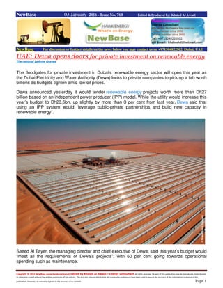 Copyright © 2015 NewBase www.hawkenergy.net Edited by Khaled Al Awadi – Energy Consultant All rights reserved. No part of this publication may be reproduced, redistributed,
or otherwise copied without the written permission of the authors. This includes internal distribution. All reasonable endeavours have been used to ensure the accuracy of the information contained in this
publication. However, no warranty is given to the accuracy of its content. Page 1
NewBase 03 January 2016 - Issue No. 760 Edited & Produced by: Khaled Al Awadi
NewBase For discussion or further details on the news below you may contact us on +971504822502, Dubai, UAE
UAE: Dewa opens doors for private investment on renewable energy
The national LeAnne Graves
The floodgates for private investment in Dubai’s renewable energy sector will open this year as
the Dubai Electricity and Water Authority (Dewa) looks to private companies to pick up a tab worth
billions as budgets tighten amid low oil prices.
Dewa announced yesterday it would tender renewable energy projects worth more than Dh27
billion based on an independent power producer (IPP) model. While the utility would increase this
year’s budget to Dh23.6bn, up slightly by more than 3 per cent from last year, Dewa said that
using an IPP system would “leverage public-private partnerships and build new capacity in
renewable energy”.
Saeed Al Tayer, the managing director and chief executive of Dewa, said this year’s budget would
“meet all the requirements of Dewa’s projects”, with 60 per cent going towards operational
spending such as maintenance.
 