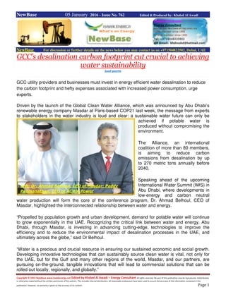 Copyright © 2015 NewBase www.hawkenergy.net Edited by Khaled Al Awadi – Energy Consultant All rights reserved. No part of this publication may be reproduced, redistributed,
or otherwise copied without the written permission of the authors. This includes internal distribution. All reasonable endeavours have been used to ensure the accuracy of the information contained in this
publication. However, no warranty is given to the accuracy of its content. Page 1
NewBase 05 January 2016 - Issue No. 762 Edited & Produced by: Khaled Al Awadi
NewBase For discussion or further details on the news below you may contact us on +971504822502, Dubai, UAE
GCC’s desalination carbon footprint cut crucial to achieving
water sustainability
Saudi gazette
GCC utility providers and businesses must invest in energy efficient water desalination to reduce
the carbon footprint and hefty expenses associated with increased power consumption, urge
experts.
Driven by the launch of the Global Clean Water Alliance, which was announced by Abu Dhabi’s
renewable energy company Masdar at Paris-based COP21 last week, the message from experts
to stakeholders in the water industry is loud and clear: a sustainable water future can only be
achieved if potable water is
produced without compromising the
environment.
The Alliance, an international
coalition of more than 80 members,
is aiming to reduce carbon
emissions from desalination by up
to 270 metric tons annually before
2040.
Speaking ahead of the upcoming
International Water Summit (IWS) in
Abu Dhabi, where developments in
low-energy and carbon neutral
water production will form the core of the conference program, Dr. Ahmad Belhoul, CEO of
Masdar, highlighted the interconnected relationship between water and energy.
“Propelled by population growth and urban development, demand for potable water will continue
to grow exponentially in the UAE. Recognizing the critical link between water and energy, Abu
Dhabi, through Masdar, is investing in advancing cutting-edge, technologies to improve the
efficiency and to reduce the environmental impact of desalination processes in the UAE, and
ultimately across the globe,” said Dr Belhoul.
“Water is a precious and crucial resource in ensuring our sustained economic and social growth.
Developing innovative technologies that can sustainably source clean water is vital, not only for
the UAE, but for the Gulf and many other regions of the world. Masdar, and our partners, are
pursuing on-the-ground, tangible innovations that will lead to commercial solutions that can be
rolled out locally, regionally, and globally.”
Left: Dr. Ahmad Belhoul, CEO of Masdar; Paddy
Padmanathan, CEO of ACWA Power
 
