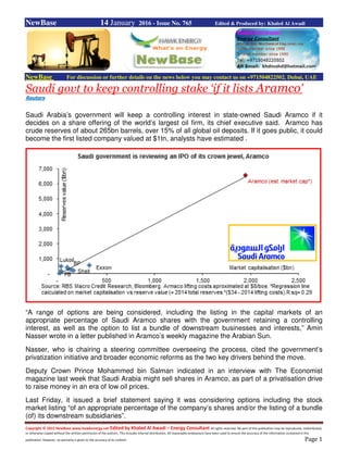 Copyright © 2015 NewBase www.hawkenergy.net Edited by Khaled Al Awadi – Energy Consultant All rights reserved. No part of this publication may be reproduced, redistributed,
or otherwise copied without the written permission of the authors. This includes internal distribution. All reasonable endeavours have been used to ensure the accuracy of the information contained in this
publication. However, no warranty is given to the accuracy of its content. Page 1
NewBase 14 January 2016 - Issue No. 765 Edited & Produced by: Khaled Al Awadi
NewBase For discussion or further details on the news below you may contact us on +971504822502, Dubai, UAE
Saudi govt to keep controlling stake ‘if it lists Aramco’
Reuters
Saudi Arabia’s government will keep a controlling interest in state-owned Saudi Aramco if it
decides on a share offering of the world’s largest oil firm, its chief executive said. Aramco has
crude reserves of about 265bn barrels, over 15% of all global oil deposits. If it goes public, it could
become the first listed company valued at $1tn, analysts have estimated .
“A range of options are being considered, including the listing in the capital markets of an
appropriate percentage of Saudi Aramco shares with the government retaining a controlling
interest, as well as the option to list a bundle of downstream businesses and interests,” Amin
Nasser wrote in a letter published in Aramco’s weekly magazine the Arabian Sun.
Nasser, who is chairing a steering committee overseeing the process, cited the government’s
privatization initiative and broader economic reforms as the two key drivers behind the move.
Deputy Crown Prince Mohammed bin Salman indicated in an interview with The Economist
magazine last week that Saudi Arabia might sell shares in Aramco, as part of a privatisation drive
to raise money in an era of low oil prices.
Last Friday, it issued a brief statement saying it was considering options including the stock
market listing “of an appropriate percentage of the company’s shares and/or the listing of a bundle
(of) its downstream subsidiaries”.
 