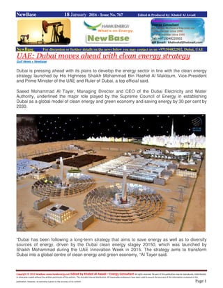 Copyright © 2015 NewBase www.hawkenergy.net Edited by Khaled Al Awadi – Energy Consultant All rights reserved. No part of this publication may be reproduced, redistributed,
or otherwise copied without the written permission of the authors. This includes internal distribution. All reasonable endeavours have been used to ensure the accuracy of the information contained in this
publication. However, no warranty is given to the accuracy of its content. Page 1
NewBase 18 January 2016 - Issue No. 767 Edited & Produced by: Khaled Al Awadi
NewBase For discussion or further details on the news below you may contact us on +971504822502, Dubai, UAE
UAE: Dubai moves ahead with clean energy strategy
Gulf News + Newbase
Dubai is pressing ahead with its plans to develop the energy sector in line with the clean energy
strategy launched by His Highness Shaikh Mohammad Bin Rashid Al Maktoum, Vice-President
and Prime Minister of the UAE and Ruler of Dubai, a top official said.
Saeed Mohammad Al Tayer, Managing Director and CEO of the Dubai Electricity and Water
Authority, underlined the major role played by the Supreme Council of Energy in establishing
Dubai as a global model of clean energy and green economy and saving energy by 30 per cent by
2030.
“Dubai has been following a long-term strategy that aims to save energy as well as to diversify
sources of energy, driven by the Dubai clean energy stagey 20150, which was launched by
Shaikh Mohammad during the UAE Innovation Week in 2015. The strategy aims to transform
Dubai into a global centre of clean energy and green economy, “Al Tayer said.
 