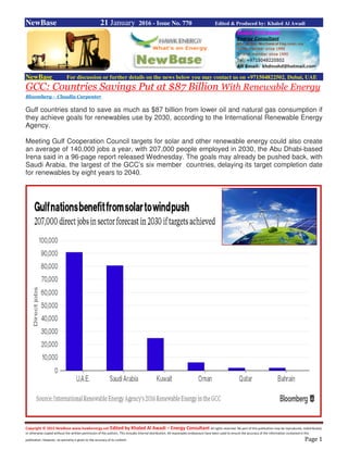 Copyright © 2015 NewBase www.hawkenergy.net Edited by Khaled Al Awadi – Energy Consultant All rights reserved. No part of this publication may be reproduced, redistributed,
or otherwise copied without the written permission of the authors. This includes internal distribution. All reasonable endeavours have been used to ensure the accuracy of the information contained in this
publication. However, no warranty is given to the accuracy of its content. Page 1
NewBase 21 January 2016 - Issue No. 770 Edited & Produced by: Khaled Al Awadi
NewBase For discussion or further details on the news below you may contact us on +971504822502, Dubai, UAE
GCC: Countries Savings Put at $87 Billion With Renewable Energy
Bloomberg - Claudia Carpenter
Gulf countries stand to save as much as $87 billion from lower oil and natural gas consumption if
they achieve goals for renewables use by 2030, according to the International Renewable Energy
Agency.
Meeting Gulf Cooperation Council targets for solar and other renewable energy could also create
an average of 140,000 jobs a year, with 207,000 people employed in 2030, the Abu Dhabi-based
Irena said in a 96-page report released Wednesday. The goals may already be pushed back, with
Saudi Arabia, the largest of the GCC’s six member countries, delaying its target completion date
for renewables by eight years to 2040.
 
