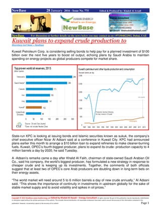 Copyright © 2015 NewBase www.hawkenergy.net Edited by Khaled Al Awadi – Energy Consultant All rights reserved. No part of this publication may be reproduced, redistributed,
or otherwise copied without the written permission of the authors. This includes internal distribution. All reasonable endeavours have been used to ensure the accuracy of the information contained in this
publication. However, no warranty is given to the accuracy of its content. Page 1
NewBase 28 January 2016 - Issue No. 775 Edited & Produced by: Khaled Al Awadi
NewBase For discussion or further details on the news below you may contact us on +971504822502, Dubai, UAE
Kuwait plans to expand crude production to
Bloomberg Gulf News + NewBase
Kuwait Petroleum Corp. is considering selling bonds to help pay for a planned investment of $100
billion over the next five years to boost oil output, echoing plans by Saudi Arabia to maintain
spending on energy projects as global producers compete for market share.
State-run KPC is looking at issuing bonds and Islamic securities known as sukuk, the company’s
chief executive officer Nizar Al Adsani said at a conference in Kuwait City. KPC had announced
plans earlier this month to arrange a $10 billion loan to expand refineries to make cleaner-burning
fuels. Kuwait, OPEC’s fourth-biggest producer, plans to expand its crude- production capacity to 4
million barrels a day by 2020, he said Tuesday.
A -Adsani’s remarks came a day after Khalid Al Falih, chairman of state-owned Saudi Arabian Oil
Co., said his company, the world’s biggest producer, has formulated a new strategy in response to
cheaper crude and is keeping up its investments. Together, the comments of both officials
suggest that at least two of OPEC’s core Arab producers are doubling down in long-term bets on
their energy assets.
“The world market will need around 5 to 6 million barrels a day of new crude annually,” Al Adsani
said. “This shows the importance of continuity in investments in upstream globally for the sake of
stable market supply and to avoid volatility and spikes in oil prices.”
 