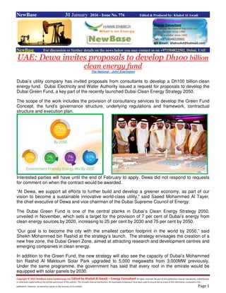 Copyright © 2015 NewBase www.hawkenergy.net Edited by Khaled Al Awadi – Energy Consultant All rights reserved. No part of this publication may be reproduced, redistributed,
or otherwise copied without the written permission of the authors. This includes internal distribution. All reasonable endeavours have been used to ensure the accuracy of the information contained in this
publication. However, no warranty is given to the accuracy of its content. Page 1
NewBase 31 January 2016 - Issue No. 776 Edited & Produced by: Khaled Al Awadi
NewBase For discussion or further details on the news below you may contact us on +971504822502, Dubai, UAE
UAE: Dewa invites proposals to develop Dh100 billion
clean energy fund
The National - John Everington
Dubai’s utility company has invited proposals from consultants to develop a Dh100 billion clean
energy fund. Dubai Electricity and Water Authority issued a request for proposals to develop the
Dubai Green Fund, a key part of the recently launched Dubai Clean Energy Strategy 2050.
The scope of the work includes the provision of consultancy services to develop the Green Fund
Concept, the fund’s governance structure, underlying regulations and framework, contractual
structure and execution plan.
Interested parties will have until the end of February to apply. Dewa did not respond to requests
for comment on when the contract would be awarded.
“At Dewa, we support all efforts to further build and develop a greener economy, as part of our
vision to become a sustainable innovative world-class utility,” said Saeed Mohammed Al Tayer,
the chief executive of Dewa and vice chairman of the Dubai Supreme Council of Energy.
The Dubai Green Fund is one of the central planks in Dubai’s Clean Energy Strategy 2050,
unveiled in November, which sets a target for the provision of 7 per cent of Dubai’s energy from
clean energy sources by 2020, increasing to 25 per cent by 2030 and 75 per cent by 2050.
“Our goal is to become the city with the smallest carbon footprint in the world by 2050,” said
Sheikh Mohammed bin Rashid at the strategy’s launch. The strategy envisages the creation of a
new free zone, the Dubai Green Zone, aimed at attracting research and development centres and
emerging companies in clean energy.
In addition to the Green Fund, the new strategy will also see the capacity of Dubai’s Mohammed
bin Rashid Al Maktoum Solar Park upgraded to 5,000 megawatts from 3,000MW previously.
Under the same programme, the government has said that every roof in the emirate would be
equipped with solar panels by 2030.
 