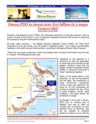 Copyright © 2015 NewBase www.hawkenergy.net Edited by Khaled Al Awadi – Energy Consultant All rights reserved. No part of this publication may be reproduced, redistributed,
or otherwise copied without the written permission of the authors. This includes internal distribution. All reasonable endeavours have been used to ensure the accuracy of the information contained in this
publication. However, no warranty is given to the accuracy of its content. Page 1
NewBase 02 February 2016 - Issue No. 778 Edited & Produced by: Khaled Al Awadi
NewBase For discussion or further details on the news below you may contact us on +971504822502, Dubai, UAE
Oman:PDO to invest over $10 billion in 3 mega
Venture O&G
Oman Observer - Conrad Prabhu
Petroleum Development Oman (PDO), the Sultanate’s dominant oil and gas producer, aims to
invest in excess of $10 billion in a trio of signature integrated schemes that are key to sustaining
the company’s long-term hydrocarbon output.
All three mega ventures — the Rabab Harweel Integrated Project (RHIP), the Yibal Khuff
integrated oil and gas facility, and the Budour integrated project —are making commendable
headway in their planning and implementation, according to Managing Director Raoul Restucci.
“These are very large investments, which will probably total in excess of $10 billion over the next
5-10 years,” the Managing Director said.
Speaking on the sidelines of a
ceremony to mark the graduation
of nearly 200 young Omanis as 6G
welders, Restucci noted that the
Rabab Harweel Integrated Project
(RHIB) in particular continued to
make “impressive progress”.
“Work on the power plant is very
advanced, so are the foundations
and the wells. The contribution of
Local Community Contractors
(LCCs) is also very significant. As
many as 12 LCC companies are
working to prepare the site. There
is good progress overall, good
integration, and good safety; we
will deliver on target.”
At Harweel in the south of Oman,
PDO aims to harness part of
Rabab’s sour gas to inject as
miscible gas to produce oil from
Harweel’s sour oil reservoirs. Gas
will be injected at sufficient
pressure to allow it to mix with the
 