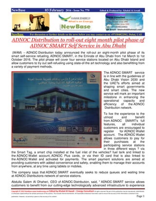 Copyright © 2015 NewBase www.hawkenergy.net Edited by Khaled Al Awadi – Energy Consultant All rights reserved. No part of this publication may be reproduced, redistributed,
or otherwise copied without the written permission of the authors. This includes internal distribution. All reasonable endeavours have been used to ensure the accuracy of the information contained in this
publication. However, no warranty is given to the accuracy of its content. Page 1
NewBase 03 February 2016 - Issue No. 779 Edited & Produced by: Khaled Al Awadi
NewBase For discussion or further details on the news below you may contact us on +971504822502, Dubai, UAE
ADNOC Distribution to roll-out eight month pilot phase of
ADNOC SMART Self Service in Abu Dhabi
(WAM) -- ADNOC Distribution today announced the roll-out an eight-month pilot phase of its
smart self-service refueling, ADNOC SMART, in the Emirate of Abu Dhabi from 1st March to 1st
October 2016. The pilot phase will cover four service stations located on Abu Dhabi Island and
allow customers to try out self-refueling using state-of-the art technology and also benefitting from
a variety of payment methods.
The ADNOC SMART service
is in line with the guidelines of
Abu Dhabi Vision 2030 and
the UAE?s efforts aimed at
shaping smart governments
and smart cities. The new
service will mark an important
milestone in enhancing the
operational capacity and
efficiency of the ADNOC
Distribution network.
To live the experience to the
utmost and benefit
from ADNOC SMART's full
features, all individual
customers are encouraged to
register for ADNOC Wallet
account. The ADNOC Wallet
allows customers to pay for
their purchases at the
participating service stations
in three different ways ? via
the Smart Tag, a smart chip installed at the fuel inlet of the vehicles? fuel tank and linked to
the ADNOC Wallet account, ADNOC Plus cards, or via their ID card that is also linked to
the ADNOC Wallet and activated for payments. The smart payment solutions are aimed at
providing customers with added convenience and safety, enabling them to manage their accounts
from anywhere, at any time using tablets or mobiles.
The company says that ADNOC SMART eventually seeks to reduce queues and waiting time
at ADNOC Distributions network of service stations.
Abdulla Salem Al Dhaheri, CEO of ADNOC Distribution, said, " ADNOC SMART service allows
customers to benefit from our cutting-edge technologically advanced infrastructure to experience
 
