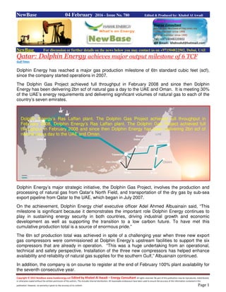Copyright © 2015 NewBase www.hawkenergy.net Edited by Khaled Al Awadi – Energy Consultant All rights reserved. No part of this publication may be reproduced, redistributed,
or otherwise copied without the written permission of the authors. This includes internal distribution. All reasonable endeavours have been used to ensure the accuracy of the information contained in this
publication. However, no warranty is given to the accuracy of its content. Page 1
NewBase 04 February 2016 - Issue No. 780 Edited & Produced by: Khaled Al Awadi
NewBase For discussion or further details on the news below you may contact us on +971504822502, Dubai, UAE
Qatar: Dolphin Energy achieves major output milestone of 6 TCF
Gulf Times
Dolphin Energy has reached a major gas production milestone of 6tn standard cubic feet (scf),
since the company started operations in 2007.
The Dolphin Gas Project achieved full throughput in February 2008 and since then Dolphin
Energy has been delivering 2bn scf of natural gas a day to the UAE and Oman. It is meeting 30%
of the UAE’s energy requirements and delivering significant volumes of natural gas to each of the
country’s seven emirates.
Dolphin Energy’s major strategic initiative, the Dolphin Gas Project, involves the production and
processing of natural gas from Qatar’s North Field, and transportation of the dry gas by sub-sea
export pipeline from Qatar to the UAE, which began in July 2007.
On the achievement, Dolphin Energy chief executive officer Adel Ahmed Albuainain said, “This
milestone is significant because it demonstrates the important role Dolphin Energy continues to
play in sustaining energy security in both countries, driving industrial growth and economic
development as well as supporting the transition to a low carbon future. To have met this
cumulative production total is a source of enormous pride.”
The 6tn scf production total was achieved in spite of a challenging year when three new export
gas compressors were commissioned at Dolphin Energy’s upstream facilities to support the six
compressors that are already in operation. “This was a huge undertaking from an operational,
technical and safety perspective. Installation of the three new compressors has helped enhance
availability and reliability of natural gas supplies for the southern Gulf,” Albuainain continued.
In addition, the company is on course to register at the end of February 100% plant availability for
the seventh consecutive year.
Dolphin Energy’s Ras Laffan plant. The Dolphin Gas Project achieved full throughput in
February 2008, Dolphin Energy’s Ras Laffan plant. The Dolphin Gas Project achieved full
throughput in February 2008 and since then Dolphin Energy has been delivering 2bn scf of
natural gas a day to the UAE and Oman.
 