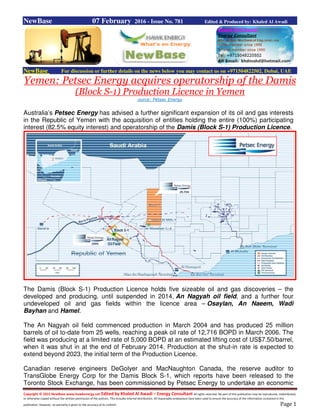 Copyright © 2015 NewBase www.hawkenergy.net Edited by Khaled Al Awadi – Energy Consultant All rights reserved. No part of this publication may be reproduced, redistributed,
or otherwise copied without the written permission of the authors. This includes internal distribution. All reasonable endeavours have been used to ensure the accuracy of the information contained in this
publication. However, no warranty is given to the accuracy of its content. Page 1
NewBase 07 February 2016 - Issue No. 781 Edited & Produced by: Khaled Al Awadi
NewBase For discussion or further details on the news below you may contact us on +971504822502, Dubai, UAE
Yemen: Petsec Energy acquires operatorship of the Damis
(Block S-1) Production Licence in Yemen
ource: Petsec Energy
Australia’s Petsec Energy has advised a further significant expansion of its oil and gas interests
in the Republic of Yemen with the acquisition of entities holding the entire (100%) participating
interest (82.5% equity interest) and operatorship of the Damis (Block S-1) Production Licence.
The Damis (Block S-1) Production Licence holds five sizeable oil and gas discoveries – the
developed and producing, until suspended in 2014, An Nagyah oil field, and a further four
undeveloped oil and gas fields within the licence area – Osaylan, An Naeem, Wadi
Bayhan and Hamel.
The An Nagyah oil field commenced production in March 2004 and has produced 25 million
barrels of oil to-date from 25 wells, reaching a peak oil rate of 12,716 BOPD in March 2006. The
field was producing at a limited rate of 5,000 BOPD at an estimated lifting cost of US$7.50/barrel,
when it was shut in at the end of February 2014. Production at the shut-in rate is expected to
extend beyond 2023, the initial term of the Production Licence.
Canadian reserve engineers DeGolyer and MacNaughton Canada, the reserve auditor to
TransGlobe Energy Corp for the Damis Block S-1, which reports have been released to the
Toronto Stock Exchange, has been commissioned by Petsec Energy to undertake an economic
 