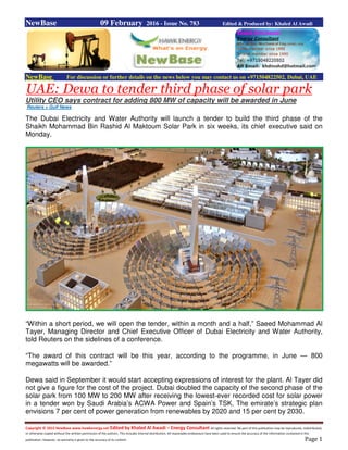 Copyright © 2015 NewBase www.hawkenergy.net Edited by Khaled Al Awadi – Energy Consultant All rights reserved. No part of this publication may be reproduced, redistributed,
or otherwise copied without the written permission of the authors. This includes internal distribution. All reasonable endeavours have been used to ensure the accuracy of the information contained in this
publication. However, no warranty is given to the accuracy of its content. Page 1
NewBase 09 February 2016 - Issue No. 783 Edited & Produced by: Khaled Al Awadi
NewBase For discussion or further details on the news below you may contact us on +971504822502, Dubai, UAE
UAE: Dewa to tender third phase of solar park
Utility CEO says contract for adding 800 MW of capacity will be awarded in June
Reuters + Gulf News
The Dubai Electricity and Water Authority will launch a tender to build the third phase of the
Shaikh Mohammad Bin Rashid Al Maktoum Solar Park in six weeks, its chief executive said on
Monday.
“Within a short period, we will open the tender, within a month and a half,” Saeed Mohammad Al
Tayer, Managing Director and Chief Executive Officer of Dubai Electricity and Water Authority,
told Reuters on the sidelines of a conference.
“The award of this contract will be this year, according to the programme, in June — 800
megawatts will be awarded.”
Dewa said in September it would start accepting expressions of interest for the plant. Al Tayer did
not give a figure for the cost of the project. Dubai doubled the capacity of the second phase of the
solar park from 100 MW to 200 MW after receiving the lowest-ever recorded cost for solar power
in a tender won by Saudi Arabia’s ACWA Power and Spain’s TSK. The emirate’s strategic plan
envisions 7 per cent of power generation from renewables by 2020 and 15 per cent by 2030.
 