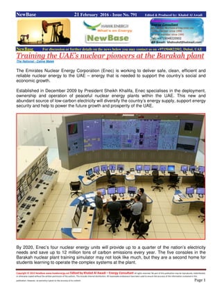 Copyright © 2015 NewBase www.hawkenergy.net Edited by Khaled Al Awadi – Energy Consultant All rights reserved. No part of this publication may be reproduced, redistributed,
or otherwise copied without the written permission of the authors. This includes internal distribution. All reasonable endeavours have been used to ensure the accuracy of the information contained in this
publication. However, no warranty is given to the accuracy of its content. Page 1
NewBase 21 February 2016 - Issue No. 791 Edited & Produced by: Khaled Al Awadi
NewBase For discussion or further details on the news below you may contact us on +971504822502, Dubai, UAE
Training the UAE’s nuclear pioneers at the Barakah plant
The National - Caline Malek
The Emirates Nuclear Energy Corporation (Enec) is working to deliver safe, clean, efficient and
reliable nuclear energy to the UAE – energy that is needed to support the country’s social and
economic growth.
Established in December 2009 by President Sheikh Khalifa, Enec specialises in the deployment,
ownership and operation of peaceful nuclear energy plants within the UAE. This new and
abundant source of low-carbon electricity will diversify the country’s energy supply, support energy
security and help to power the future growth and prosperity of the UAE.
By 2020, Enec’s four nuclear energy units will provide up to a quarter of the nation’s electricity
needs and save up to 12 million tons of carbon emissions every year. The five consoles in the
Barakah nuclear plant training simulator may not look like much, but they are a second home for
students learning to operate the complex systems at the plant.
 