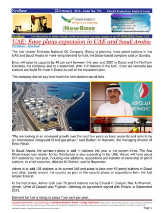 Copyright © 2015 NewBase www.hawkenergy.net Edited by Khaled Al Awadi – Energy Consultant All rights reserved. No part of this publication may be reproduced, redistributed,
or otherwise copied without the written permission of the authors. This includes internal distribution. All reasonable endeavours have been used to ensure the accuracy of the information contained in this
publication. However, no warranty is given to the accuracy of its content. Page 1
NewBase 22 February 2016 - Issue No. 792 Edited & Produced by: Khaled Al Awadi
NewBase For discussion or further details on the news below you may contact us on +971504822502, Dubai, UAE
UAE: Enoc plans expansion in UAE and Saudi Arabia
The National - Dania Saadi
The fuel retailer Emirates National Oil Company (Enoc) is planning more petrol stations in the
UAE and Saudi Arabia to meet rising demand for fuel, the Dubai-based company said on Sunday.
Enoc will raise its capacity by 40 per cent between this year and 2020 in Dubai and the Northern
Emirates, the company said in a statement. With 112 stations in the UAE, Enoc will renovate two
stations and build 54 more in Dubai as part of the expansion plan.
The company did not say how much the new stations would cost.
“We are looking at an increased growth over the next few years as Enoc expands and aims to be
an international integrated oil and gas player,” said Burhan Al Hashemi, the managing director of
Enoc Retail.
In Saudi Arabia, the company plans to add 11 stations this year to the current three. The Abu
Dhabi-based fuel retailer Adnoc Distribution is also expanding in the UAE. Adnoc will have about
507 stations by next year, including new additions, acquisitions and transfer of ownership of petrol
stations, its chief executive, Abdulla Al Dhaheri, said in November.
Adnoc is to add 125 stations to its current 385 and plans to take over 59 petrol stations in Dubai
and other assets around the country as part of the second phase of acquisitions from the fuel
retailer Emarat.
In the first phase, Adnoc took over 75 petrol stations run by Emarat in Sharjah, Ras Al Khaimah,
Ajman, Umm Al Qawain and Fujairah, following an agreement signed with Emarat in September
2013.
Demand for fuel is rising by about 7 per cent per year.
 