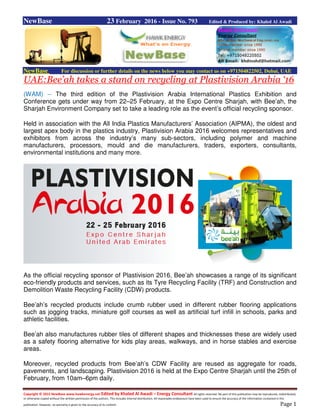 Copyright © 2015 NewBase www.hawkenergy.net Edited by Khaled Al Awadi – Energy Consultant All rights reserved. No part of this publication may be reproduced, redistributed,
or otherwise copied without the written permission of the authors. This includes internal distribution. All reasonable endeavours have been used to ensure the accuracy of the information contained in this
publication. However, no warranty is given to the accuracy of its content. Page 1
NewBase 23 February 2016 - Issue No. 793 Edited & Produced by: Khaled Al Awadi
NewBase For discussion or further details on the news below you may contact us on +971504822502, Dubai, UAE
UAE:Bee’ah takes a stand on recycling at Plastivision Arabia ‘16
(WAM) -- The third edition of the Plastivision Arabia International Plastics Exhibition and
Conference gets under way from 22–25 February, at the Expo Centre Sharjah, with Bee’ah, the
Sharjah Environment Company set to take a leading role as the event’s official recycling sponsor.
Held in association with the All India Plastics Manufacturers’ Association (AIPMA), the oldest and
largest apex body in the plastics industry, Plastivision Arabia 2016 welcomes representatives and
exhibitors from across the industry’s many sub-sectors, including polymer and machine
manufacturers, processors, mould and die manufacturers, traders, exporters, consultants,
environmental institutions and many more.
As the official recycling sponsor of Plastivision 2016, Bee’ah showcases a range of its significant
eco-friendly products and services, such as its Tyre Recycling Facility (TRF) and Construction and
Demolition Waste Recycling Facility (CDW) products.
Bee’ah’s recycled products include crumb rubber used in different rubber flooring applications
such as jogging tracks, miniature golf courses as well as artificial turf infill in schools, parks and
athletic facilities.
Bee’ah also manufactures rubber tiles of different shapes and thicknesses these are widely used
as a safety flooring alternative for kids play areas, walkways, and in horse stables and exercise
areas.
Moreover, recycled products from Bee’ah’s CDW Facility are reused as aggregate for roads,
pavements, and landscaping. Plastivision 2016 is held at the Expo Centre Sharjah until the 25th of
February, from 10am–6pm daily.
 