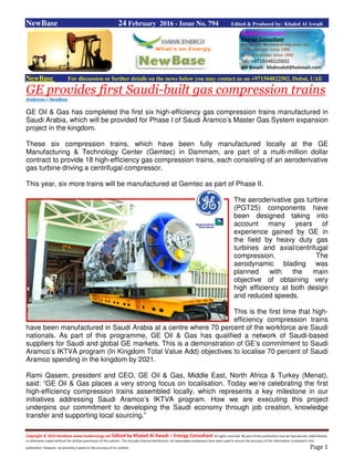 Copyright © 2015 NewBase www.hawkenergy.net Edited by Khaled Al Awadi – Energy Consultant All rights reserved. No part of this publication may be reproduced, redistributed,
or otherwise copied without the written permission of the authors. This includes internal distribution. All reasonable endeavours have been used to ensure the accuracy of the information contained in this
publication. However, no warranty is given to the accuracy of its content. Page 1
NewBase 24 February 2016 - Issue No. 794 Edited & Produced by: Khaled Al Awadi
NewBase For discussion or further details on the news below you may contact us on +971504822502, Dubai, UAE
GE provides first Saudi-built gas compression trains
Arabnews + NewBase
GE Oil & Gas has completed the first six high-efficiency gas compression trains manufactured in
Saudi Arabia, which will be provided for Phase I of Saudi Aramco’s Master Gas System expansion
project in the kingdom.
These six compression trains, which have been fully manufactured locally at the GE
Manufacturing & Technology Center (Gemtec) in Dammam, are part of a multi-million dollar
contract to provide 18 high-efficiency gas compression trains, each consisting of an aeroderivative
gas turbine driving a centrifugal compressor.
This year, six more trains will be manufactured at Gemtec as part of Phase II.
The aeroderivative gas turbine
(PGT25) components have
been designed taking into
account many years of
experience gained by GE in
the field by heavy duty gas
turbines and axial/centrifugal
compression. The
aerodynamic blading was
planned with the main
objective of obtaining very
high efficiency at both design
and reduced speeds.
This is the first time that high-
efficiency compression trains
have been manufactured in Saudi Arabia at a centre where 70 percent of the workforce are Saudi
nationals. As part of this programme, GE Oil & Gas has qualified a network of Saudi-based
suppliers for Saudi and global GE markets. This is a demonstration of GE’s commitment to Saudi
Aramco’s IKTVA program (In Kingdom Total Value Add) objectives to localise 70 percent of Saudi
Aramco spending in the kingdom by 2021.
Rami Qasem, president and CEO, GE Oil & Gas, Middle East, North Africa & Turkey (Menat),
said: “GE Oil & Gas places a very strong focus on localisation. Today we’re celebrating the first
high-efficiency compression trains assembled locally, which represents a key milestone in our
initiatives addressing Saudi Aramco’s IKTVA program. How we are executing this project
underpins our commitment to developing the Saudi economy through job creation, knowledge
transfer and supporting local sourcing.”
 