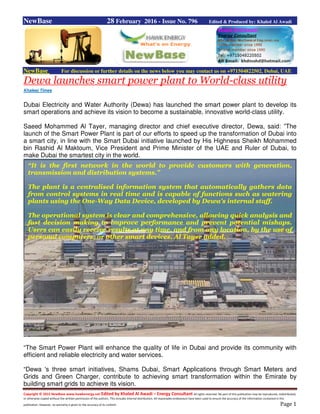 Copyright © 2015 NewBase www.hawkenergy.net Edited by Khaled Al Awadi – Energy Consultant All rights reserved. No part of this publication may be reproduced, redistributed,
or otherwise copied without the written permission of the authors. This includes internal distribution. All reasonable endeavours have been used to ensure the accuracy of the information contained in this
publication. However, no warranty is given to the accuracy of its content. Page 1
NewBase 28 February 2016 - Issue No. 796 Edited & Produced by: Khaled Al Awadi
NewBase For discussion or further details on the news below you may contact us on +971504822502, Dubai, UAE
Dewa launches smart power plant to World-class utility
Khaleej Times
Dubai Electricity and Water Authority (Dewa) has launched the smart power plant to develop its
smart operations and achieve its vision to become a sustainable, innovative world-class utility.
Saeed Mohammed Al Tayer, managing director and chief executive director, Dewa, said: ”The
launch of the Smart Power Plant is part of our efforts to speed up the transformation of Dubai into
a smart city, in line with the Smart Dubai initiative launched by His Highness Sheikh Mohammed
bin Rashid Al Maktoum, Vice President and Prime Minister of the UAE and Ruler of Dubai, to
make Dubai the smartest city in the world.
“The Smart Power Plant will enhance the quality of life in Dubai and provide its community with
efficient and reliable electricity and water services.
“Dewa 's three smart initiatives, Shams Dubai, Smart Applications through Smart Meters and
Grids and Green Charger, contribute to achieving smart transformation within the Emirate by
building smart grids to achieve its vision.
“It is the first network in the world to provide customers with generation,
transmission and distribution systems.”
The plant is a centralised information system that automatically gathers data
from control systems in real time and is capable of functions such as watering
plants using the One-Way Data Device, developed by Dewa's internal staff.
The operational system is clear and comprehensive, allowing quick analysis and
fast decision making to improve performance and prevent potential mishaps.
Users can easily receive results at any time, and from any location, by the use of
personal computers, or other smart devices, Al Tayer added.
 