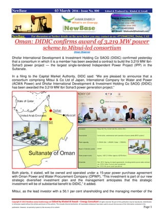 Copyright © 2015 NewBase www.hawkenergy.net Edited by Khaled Al Awadi – Energy Consultant All rights reserved. No part of this publication may be reproduced, redistributed,
or otherwise copied without the written permission of the authors. This includes internal distribution. All reasonable endeavours have been used to ensure the accuracy of the information contained in this
publication. However, no warranty is given to the accuracy of its content. Page 1
NewBase 03 March 2016 - Issue No. 800 Edited & Produced by: Khaled Al Awadi
NewBase For discussion or further details on the news below you may contact us on +971504822502, Dubai, UAE
Oman: DIDIC confirms award of 3,219 MW power
scheme to Mitsui-led consortium
Oman Observer
Dhofar International Development & Investment Holding Co SAOG (DIDIC) confirmed yesterday
that a consortium in which it is a member has been awarded a contract to build the 3,219 MW Ibri-
Sohar3 power project — the largest single-tendered Independent Power Project (IPP) in the
Sultanate.
In a filing to the Capital Market Authority, DIDC said: “We are pleased to announce that a
consortium comprising Mitsui & Co Ltd of Japan, International Company for Water and Power
(ACWA Power) and Dhofar International Development & Investment Holding Co SAOG (DIDIC)
has been awarded the 3,219 MW Ibri Sohar3 power generation project.”
Both plants, it stated, will be owned and operated under a 15-year power purchase agreement
with Oman Power and Water Procurement Company (OPWP). “This investment is part of our new
strategic diversified investment plan and the management anticipates that this strategic
investment will be of substantial benefit to DIDIC,” it added.
Mitsui, as the lead investor with a 50.1 per cent shareholding and the managing member of the
 