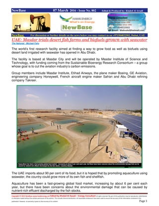 Copyright © 2015 NewBase www.hawkenergy.net Edited by Khaled Al Awadi – Energy Consultant All rights reserved. No part of this publication may be reproduced, redistributed,
or otherwise copied without the written permission of the authors. This includes internal distribution. All reasonable endeavours have been used to ensure the accuracy of the information contained in this
publication. However, no warranty is given to the accuracy of its content. Page 1
NewBase 07 March 2016 - Issue No. 802 Edited & Produced by: Khaled Al Awadi
NewBase For discussion or further details on the news below you may contact us on +971504822502, Dubai, UAE
UAE: Masdar trials desert fish farms and biofuels grown with seawater
The National - Michael Fahy
The world’s first research facility aimed at finding a way to grow food as well as biofuels using
desert land irrigated with seawater has opened in Abu Dhabi.
The facility is based at Masdar City and will be operated by Masdar Institute of Science and
Technology, with funding coming from the Sustainable Bioenergy Research Consortium – a group
whose goal is to cut the aviation industry’s carbon emissions.
Group members include Masdar Institute, Etihad Airways, the plane maker Boeing, GE Aviation,
engineering company Honeywell, French aircraft engine maker Safran and Abu Dhabi refining
company Takreer.
The UAE imports about 90 per cent of its food, but it is hoped that by promoting aquaculture using
seawater, the country could grow more of its own fish and shellfish.
Aquaculture has been a fast-growing global food market, increasing by about 6 per cent each
year, but there have been concerns about the environmental damage that can be caused by
nutrient-rich effluent discharged by the fish stocks.
 