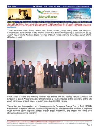 Copyright © 2015 NewBase www.hawkenergy.net Edited by Khaled Al Awadi – Energy Consultant All rights reserved. No part of this publication may be reproduced, redistributed,
or otherwise copied without the written permission of the authors. This includes internal distribution. All reasonable endeavours have been used to ensure the accuracy of the information contained in this
publication. However, no warranty is given to the accuracy of its content. Page 1
NewBase 16 March 2016 - Issue No. 809 Edited & Produced by: Khaled Al Awadi
NewBase For discussion or further details on the news below you may contact us on +971504822502, Dubai, UAE
Saudi ACWA Power’s Bokpoort CSP project in South Africa unveiled
Saudi Gazette
Trade Ministers from South Africa and Saudi Arabia jointly inaugurated the Bokpoort
Concentrated Solar Power (CSP) Project, which has been developed by a consortium led by
ACWA Power in the Northern Cape Province of South Africa, marking the official launch of the
R5 billion project.
South Africa’s Trade and Industry Minister Rob Davies and Dr. Tawfig Fawzan Alrabiah, the
Kingdom of Saudi Arabia’s Minister of Commerce & Trade officiated at the ceremony at the site
which will provide enough power to supply more than 200,000 homes.
The project was developed as part of the government’s Renewable Energy Feed in Tariff (REFIT)
Procurement Program, and will contribute significantly to the government initiative to augment
much needed power capacity, attract foreign direct investment, and create jobs while also
stimulating the country’s economy.
 
