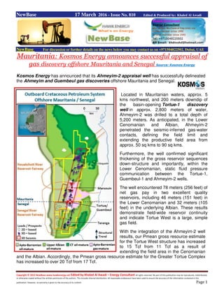 Copyright © 2015 NewBase www.hawkenergy.net Edited by Khaled Al Awadi – Energy Consultant All rights reserved. No part of this publication may be reproduced, redistributed,
or otherwise copied without the written permission of the authors. This includes internal distribution. All reasonable endeavours have been used to ensure the accuracy of the information contained in this
publication. However, no warranty is given to the accuracy of its content. Page 1
NewBase 17 March 2016 - Issue No. 810 Edited & Produced by: Khaled Al Awadi
NewBase For discussion or further details on the news below you may contact us on +971504822502, Dubai, UAE
Mauritania: Kosmos Energy announces successful appraisal of
gas discovery offshore Mauritania and Senegal Source: Kosmos Energy
Kosmos Energy has announced that its Ahmeyim-2 appraisal well has successfully delineated
the Ahmeyim and Guembeul gas discoveries offshore Mauritania and Senegal.
Located in Mauritanian waters, approx. 5
kms northwest, and 200 meters downdip of
the basin-opening Tortue-1 discovery
well in approx. 2,800 meters of water,
Ahmeyim-2 was drilled to a total depth of
5,200 meters. As anticipated, in the Lower
Cenomanian and Albian, Ahmeyim-2
penetrated the seismic-inferred gas-water
contacts, defining the field limit and
extending the productive field area from
approx. 50 sq kms to 90 sq kms.
Furthermore, the well confirmed significant
thickening of the gross reservoir sequences
down-structure and importantly, within the
Lower Cenomanian, static fluid pressure
communication between the Tortue-1,
Guembeul-1 and Ahmeyim-2 wells.
The well encountered 78 meters (256 feet) of
net gas pay in two excellent quality
reservoirs, including 46 meters (151 feet) in
the Lower Cenomanian and 32 meters (105
feet) in the underlying Albian. These results
demonstrate field-wide reservoir continuity
and indicate Tortue West is a large, simple
gas field.
With the integration of the Ahmeyim-2 well
results, our Pmean gross resource estimate
for the Tortue West structure has increased
to 15 Tcf from 11 Tcf as a result of
extending the field area in the Cenomanian
and the Albian. Accordingly, the Pmean gross resource estimate for the Greater Tortue Complex
has increased to over 20 Tcf from 17 Tcf.
 