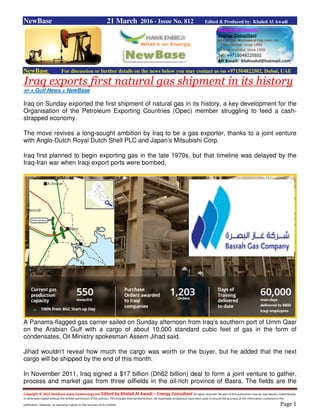 Copyright © 2015 NewBase www.hawkenergy.net Edited by Khaled Al Awadi – Energy Consultant All rights reserved. No part of this publication may be reproduced, redistributed,
or otherwise copied without the written permission of the authors. This includes internal distribution. All reasonable endeavours have been used to ensure the accuracy of the information contained in this
publication. However, no warranty is given to the accuracy of its content. Page 1
NewBase 21 March 2016 - Issue No. 812 Edited & Produced by: Khaled Al Awadi
NewBase For discussion or further details on the news below you may contact us on +971504822502, Dubai, UAE
Iraq exports first natural gas shipment in its history
AP + Gulf News + NewBase
Iraq on Sunday exported the first shipment of natural gas in its history, a key development for the
Organisation of the Petroleum Exporting Countries (Opec) member struggling to feed a cash-
strapped economy.
The move revives a long-sought ambition by Iraq to be a gas exporter, thanks to a joint venture
with Anglo-Dutch Royal Dutch Shell PLC and Japan’s Mitsubishi Corp.
Iraq first planned to begin exporting gas in the late 1970s, but that timeline was delayed by the
Iraq-Iran war when Iraqi export ports were bombed.
A Panama-flagged gas carrier sailed on Sunday afternoon from Iraq’s southern port of Umm Qasr
on the Arabian Gulf with a cargo of about 10,000 standard cubic feet of gas in the form of
condensates, Oil Ministry spokesman Assem Jihad said.
Jihad wouldn’t reveal how much the cargo was worth or the buyer, but he added that the next
cargo will be shipped by the end of this month.
In November 2011, Iraq signed a $17 billion (Dh62 billion) deal to form a joint venture to gather,
process and market gas from three oilfields in the oil-rich province of Basra. The fields are the
 