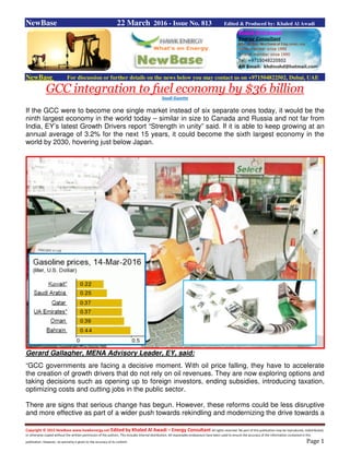 Copyright © 2015 NewBase www.hawkenergy.net Edited by Khaled Al Awadi – Energy Consultant All rights reserved. No part of this publication may be reproduced, redistributed,
or otherwise copied without the written permission of the authors. This includes internal distribution. All reasonable endeavours have been used to ensure the accuracy of the information contained in this
publication. However, no warranty is given to the accuracy of its content. Page 1
NewBase 22 March 2016 - Issue No. 813 Edited & Produced by: Khaled Al Awadi
NewBase For discussion or further details on the news below you may contact us on +971504822502, Dubai, UAE
GCC integration to fuel economy by $36 billion
Saudi Gazette
If the GCC were to become one single market instead of six separate ones today, it would be the
ninth largest economy in the world today – similar in size to Canada and Russia and not far from
India, EY’s latest Growth Drivers report “Strength in unity” said. If it is able to keep growing at an
annual average of 3.2% for the next 15 years, it could become the sixth largest economy in the
world by 2030, hovering just below Japan.
Gerard Gallagher, MENA Advisory Leader, EY, said:
“GCC governments are facing a decisive moment. With oil price falling, they have to accelerate
the creation of growth drivers that do not rely on oil revenues. They are now exploring options and
taking decisions such as opening up to foreign investors, ending subsidies, introducing taxation,
optimizing costs and cutting jobs in the public sector.
There are signs that serious change has begun. However, these reforms could be less disruptive
and more effective as part of a wider push towards rekindling and modernizing the drive towards a
 