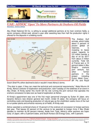 Copyright © 2015 NewBase www.hawkenergy.net Edited by Khaled Al Awadi – Energy Consultant All rights reserved. No part of this publication may be reproduced, redistributed,
or otherwise copied without the written permission of the authors. This includes internal distribution. All reasonable endeavours have been used to ensure the accuracy of the information contained in this
publication. However, no warranty is given to the accuracy of its content. Page 1
NewBase 30 March 2016 - Issue No. 819 Edited & Produced by: Khaled Al Awadi
NewBase For discussion or further details on the news below you may contact us on +971504822502, Dubai, UAE
UAE: ADNOC 'Open' To More Partners At Onshore Oil Fields
Bloomberg - Anthony DiPaola
Abu Dhabi National Oil Co. is willing to accept additional partners at its main onshore fields, a
senior company official said, almost a year after awarding less than half the production rights it
offered for the deposits in a bidding round.
The Arabian Gulf
emirate, which holds
about 6 percent of
proven global oil
reserves, is
investing to boost
output capacity to
3.5 million barrels a
day of oil by 2017
from about 3 million
currently. Total SA
of France won a 10
percent stake in Abu
Dhabi’s onshore
joint venture, but
other former
partners in the
project including
Exxon Mobil Corp.,
BP Plc and Royal
Dutch Shell Plc either declined to bid or wouldn’t meet Adnoc’s terms.
“The door is open, if they can meet the technical and commercial requirements,” Abdul Munim Al
Kindy, Adnoc’s director of exploration and production, said Tuesday on the sidelines of an event in
Abu Dhabi. Al Kindy earlier this month left his role running the joint venture that operates the
onshore concession to take over as head of exploration at Adnoc.
Al Kindy’s appointment was one of the first major personnel changes by Sultan Al Jaber, who
became Adnoc’s new director general last month. Under Al Jaber, the company will focus on
controlling costs and boosting production of natural gas as the sheikhdom seeks more of the fuel
to run power plants and enhance recovery at oil fields, Al Kindy said.
Adnoc awarded a combined share of 18 percent of the onshore oil concession to foreign partners
last year. That leaves 22 percent of the venture to be awarded to foreign firms if Abu Dhabi
decides to maintain its 60 percent interest. Aside from Total, Adnoc’s other partners are Inpex
Corp. of Japan, with a 5 percent stake, and South Korea’s GS Energy Corp., with 3 percent.
 