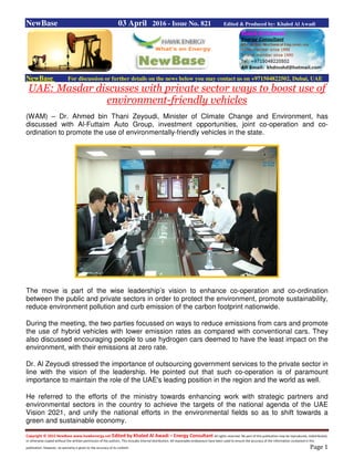 Copyright © 2015 NewBase www.hawkenergy.net Edited by Khaled Al Awadi – Energy Consultant All rights reserved. No part of this publication may be reproduced, redistributed,
or otherwise copied without the written permission of the authors. This includes internal distribution. All reasonable endeavours have been used to ensure the accuracy of the information contained in this
publication. However, no warranty is given to the accuracy of its content. Page 1
NewBase 03 April 2016 - Issue No. 821 Edited & Produced by: Khaled Al Awadi
NewBase For discussion or further details on the news below you may contact us on +971504822502, Dubai, UAE
UAE: Masdar discusses with private sector ways to boost use of
environment-friendly vehicles
(WAM) – Dr. Ahmed bin Thani Zeyoudi, Minister of Climate Change and Environment, has
discussed with Al-Futtaim Auto Group, investment opportunities, joint co-operation and co-
ordination to promote the use of environmentally-friendly vehicles in the state.
The move is part of the wise leadership’s vision to enhance co-operation and co-ordination
between the public and private sectors in order to protect the environment, promote sustainability,
reduce environment pollution and curb emission of the carbon footprint nationwide.
During the meeting, the two parties focussed on ways to reduce emissions from cars and promote
the use of hybrid vehicles with lower emission rates as compared with conventional cars. They
also discussed encouraging people to use hydrogen cars deemed to have the least impact on the
environment, with their emissions at zero rate.
Dr. Al Zeyoudi stressed the importance of outsourcing government services to the private sector in
line with the vision of the leadership. He pointed out that such co-operation is of paramount
importance to maintain the role of the UAE's leading position in the region and the world as well.
He referred to the efforts of the ministry towards enhancing work with strategic partners and
environmental sectors in the country to achieve the targets of the national agenda of the UAE
Vision 2021, and unify the national efforts in the environmental fields so as to shift towards a
green and sustainable economy.
 