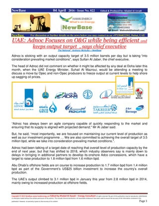 Copyright © 2015 NewBase www.hawkenergy.net Edited by Khaled Al Awadi – Energy Consultant All rights reserved. No part of this publication may be reproduced, redistributed,
or otherwise copied without the written permission of the authors. This includes internal distribution. All reasonable endeavours have been used to ensure the accuracy of the information contained in this
publication. However, no warranty is given to the accuracy of its content. Page 1
NewBase 04 April 2016 - Issue No. 822 Edited & Produced by: Khaled Al Awadi
NewBase For discussion or further details on the news below you may contact us on +971504822502, Dubai, UAE
UAE: Adnoc Focuses on O&G while being efficient and
keeps output target , says chief executive
The National - Anthony McAuley + NewBase
Adnoc is sticking with an output capacity target of 3.5 million barrels per day but is taking “into
consideration prevailing market conditions", says Sultan Al Jaber, the chief executive.
The head of Adnoc did not comment on whether it might be affected by any deal at Doha later this
month, when the UAE Energy Minister, Suhail Al Mazroui, would be attending a meeting to
discuss a move by Opec and non-Opec producers to freeze output at current levels to help shore
up sagging oil prices.
“Adnoc has always been an agile company capable of quickly responding to the market and
ensuring that its supply is aligned with projected demand," Mr Al Jaber said.
But, he said, “most importantly, we are focused on maintaining our current level of production as
well as our investment programme … We are also committed to achieving the overall target of 3.5
million bpd, while we take into consideration prevailing market conditions.".
Adnoc had been talking of a target date of reaching that overall level of production capacity by the
end of next year, but that has shifted to 2018, which industry observers say is mainly down to
delays in bringing in additional partners to develop its onshore Adco concessions, which have a
target to raise production to 1.8 million bpd from 1.6 million bpd.
Abu Dhabi’s offshore fields are on course to increase production to 1.7 million bpd from 1.4 million
bpd as part of the Government’s US$25 billion investment to increase the country’s overall
production.
The UAE’s output climbed to 3.1 million bpd in January this year from 2.8 million bpd in 2014,
mainly owing to increased production at offshore fields.
 
