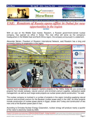 Copyright © 2015 NewBase www.hawkenergy.net Edited by Khaled Al Awadi – Energy Consultant All rights reserved. No part of this publication may be reproduced, redistributed,
or otherwise copied without the written permission of the authors. This includes internal distribution. All reasonable endeavours have been used to ensure the accuracy of the information contained in this
publication. However, no warranty is given to the accuracy of its content. Page 1
NewBase 06 April 2016 - Issue No. 824 Edited & Produced by: Khaled Al Awadi
NewBase For discussion or further details on the news below you may contact us on +971504822502, Dubai, UAE
UAE: Rosatom of Russia opens office in Dubai for new
opportunities in the region
Gulf News
With an eye on the Middle East market, Rosatom, a Russian government-owned nuclear
company, has opened an office in Dubai. The new office will serve as the company’s
headquarters in the Middle East and North Africa region, the company announced in a statement.
Alexander Merten, President of Rosatom International Network, said Rosatom has a long and
successful history of cooperation in the region.
“Starting from cooperation on research reactors projects in the 1960s, today we are conducting
projects that include isotopes, natural uranium and enriched uranium supplies, radioactive waste
management, as well as such large-scale projects as nuclear power plants construction,” he said.
The nuclear company is involved in a number of projects in the region including supplying natural
uranium and enriched uranium for the Barakah nuclear power plant in the UAE. Its other projects
include construction of nuclear power plants in Egypt, Jordan and Turkey and construction of two
new units of the Bushehr power plant in Iran.
According to Emirates Nuclear Energy Corporation, nuclear energy will produce nearly a quarter
of the nation’s electricity needs by 2020,
ROSATOM is the Russian Federation national nuclear corporation
bringing together circa 400 nuclear companies and R&D institutions
that operate in the civilian and defense sectors. With 70 years'
expertise in the nuclear field, we are a global leader in technologies and
competencies offering cutting-edge industry solutions. We work on a
global scale to provide comprehensive nuclear services that range from
uranium enrichment to nuclear waste treatment.
 