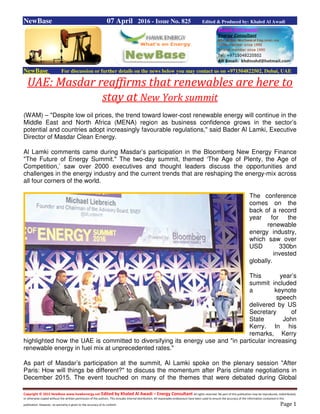 Copyright © 2015 NewBase www.hawkenergy.net Edited by Khaled Al Awadi – Energy Consultant All rights reserved. No part of this publication may be reproduced, redistributed,
or otherwise copied without the written permission of the authors. This includes internal distribution. All reasonable endeavours have been used to ensure the accuracy of the information contained in this
publication. However, no warranty is given to the accuracy of its content. Page 1
NewBase 07 April 2016 - Issue No. 825 Edited & Produced by: Khaled Al Awadi
NewBase For discussion or further details on the news below you may contact us on +971504822502, Dubai, UAE
UAE: Masdar reaffirms that renewables are here to
stay at New York summit
(WAM) – "Despite low oil prices, the trend toward lower-cost renewable energy will continue in the
Middle East and North Africa (MENA) region as business confidence grows in the sector’s
potential and countries adopt increasingly favourable regulations," said Bader Al Lamki, Executive
Director of Masdar Clean Energy.
Al Lamki comments came during Masdar’s participation in the Bloomberg New Energy Finance
"The Future of Energy Summit." The two-day summit, themed ‘The Age of Plenty, the Age of
Competition,’ saw over 2000 executives and thought leaders discuss the opportunities and
challenges in the energy industry and the current trends that are reshaping the energy-mix across
all four corners of the world.
The conference
comes on the
back of a record
year for the
renewable
energy industry,
which saw over
USD 330bn
invested
globally.
This year’s
summit included
a keynote
speech
delivered by US
Secretary of
State John
Kerry. In his
remarks, Kerry
highlighted how the UAE is committed to diversifying its energy use and "in particular increasing
renewable energy in fuel mix at unprecedented rates."
As part of Masdar’s participation at the summit, Al Lamki spoke on the plenary session "After
Paris: How will things be different?" to discuss the momentum after Paris climate negotiations in
December 2015. The event touched on many of the themes that were debated during Global
 