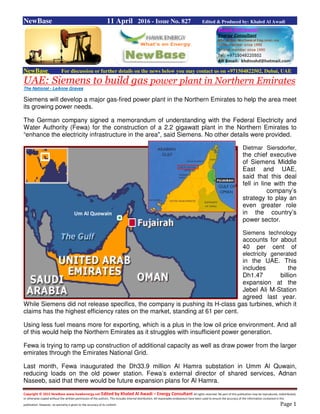 Copyright © 2015 NewBase www.hawkenergy.net Edited by Khaled Al Awadi – Energy Consultant All rights reserved. No part of this publication may be reproduced, redistributed,
or otherwise copied without the written permission of the authors. This includes internal distribution. All reasonable endeavours have been used to ensure the accuracy of the information contained in this
publication. However, no warranty is given to the accuracy of its content. Page 1
NewBase 11 April 2016 - Issue No. 827 Edited & Produced by: Khaled Al Awadi
NewBase For discussion or further details on the news below you may contact us on +971504822502, Dubai, UAE
UAE: Siemens to build gas power plant in Northern Emirates
The National - LeAnne Graves
Siemens will develop a major gas-fired power plant in the Northern Emirates to help the area meet
its growing power needs.
The German company signed a memorandum of understanding with the Federal Electricity and
Water Authority (Fewa) for the construction of a 2.2 gigawatt plant in the Northern Emirates to
“enhance the electricity infrastructure in the area", said Siemens. No other details were provided.
Dietmar Siersdorfer,
the chief executive
of Siemens Middle
East and UAE,
said that this deal
fell in line with the
company’s
strategy to play an
even greater role
in the country’s
power sector.
Siemens technology
accounts for about
40 per cent of
electricity generated
in the UAE. This
includes the
Dh1.47 billion
expansion at the
Jebel Ali M-Station
agreed last year.
While Siemens did not release specifics, the company is pushing its H-class gas turbines, which it
claims has the highest efficiency rates on the market, standing at 61 per cent.
Using less fuel means more for exporting, which is a plus in the low oil price environment. And all
of this would help the Northern Emirates as it struggles with insufficient power generation.
Fewa is trying to ramp up construction of additional capacity as well as draw power from the larger
emirates through the Emirates National Grid.
Last month, Fewa inaugurated the Dh33.9 million Al Hamra substation in Umm Al Quwain,
reducing loads on the old power station. Fewa’s external director of shared services, Adnan
Naseeb, said that there would be future expansion plans for Al Hamra.
Um Al Quowain
 