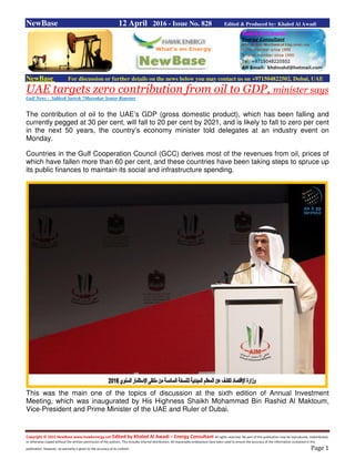 Copyright © 2015 NewBase www.hawkenergy.net Edited by Khaled Al Awadi – Energy Consultant All rights reserved. No part of this publication may be reproduced, redistributed,
or otherwise copied without the written permission of the authors. This includes internal distribution. All reasonable endeavours have been used to ensure the accuracy of the information contained in this
publication. However, no warranty is given to the accuracy of its content. Page 1
NewBase 12 April 2016 - Issue No. 828 Edited & Produced by: Khaled Al Awadi
NewBase For discussion or further details on the news below you may contact us on +971504822502, Dubai, UAE
UAE targets zero contribution from oil to GDP, minister says
Gulf News - Siddesh Suresh ?Mayenkar Senior Reporter
The contribution of oil to the UAE’s GDP (gross domestic product), which has been falling and
currently pegged at 30 per cent, will fall to 20 per cent by 2021, and is likely to fall to zero per cent
in the next 50 years, the country’s economy minister told delegates at an industry event on
Monday.
Countries in the Gulf Cooperation Council (GCC) derives most of the revenues from oil, prices of
which have fallen more than 60 per cent, and these countries have been taking steps to spruce up
its public finances to maintain its social and infrastructure spending.
This was the main one of the topics of discussion at the sixth edition of Annual Investment
Meeting, which was inaugurated by His Highness Shaikh Mohammad Bin Rashid Al Maktoum,
Vice-President and Prime Minister of the UAE and Ruler of Dubai.
 