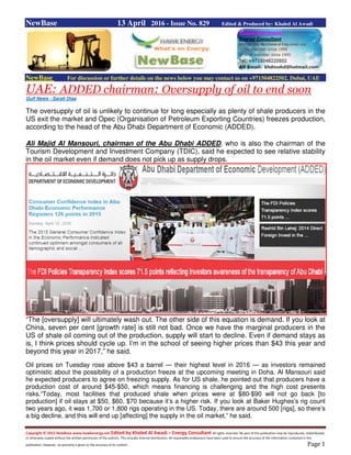 Copyright © 2015 NewBase www.hawkenergy.net Edited by Khaled Al Awadi – Energy Consultant All rights reserved. No part of this publication may be reproduced, redistributed,
or otherwise copied without the written permission of the authors. This includes internal distribution. All reasonable endeavours have been used to ensure the accuracy of the information contained in this
publication. However, no warranty is given to the accuracy of its content. Page 1
NewBase 13 April 2016 - Issue No. 829 Edited & Produced by: Khaled Al Awadi
NewBase For discussion or further details on the news below you may contact us on +971504822502, Dubai, UAE
UAE: ADDED chairman: Oversupply of oil to end soon
Gulf News - Sarah Diaa
The oversupply of oil is unlikely to continue for long especially as plenty of shale producers in the
US exit the market and Opec (Organisation of Petroleum Exporting Countries) freezes production,
according to the head of the Abu Dhabi Department of Economic (ADDED).
Ali Majid Al Mansouri, chairman of the Abu Dhabi ADDED, who is also the chairman of the
Tourism Development and Investment Company (TDIC), said he expected to see relative stability
in the oil market even if demand does not pick up as supply drops.
“The [oversupply] will ultimately wash out. The other side of this equation is demand. If you look at
China, seven per cent [growth rate] is still not bad. Once we have the marginal producers in the
US of shale oil coming out of the production, supply will start to decline. Even if demand stays as
is, I think prices should cycle up. I’m in the school of seeing higher prices than $43 this year and
beyond this year in 2017,” he said.
Oil prices on Tuesday rose above $43 a barrel — their highest level in 2016 — as investors remained
optimistic about the possibility of a production freeze at the upcoming meeting in Doha. Al Mansouri said
he expected producers to agree on freezing supply. As for US shale, he pointed out that producers have a
production cost of around $45-$50, which means financing is challenging and the high cost presents
risks.“Today, most facilities that produced shale when prices were at $80-$90 will not go back [to
production] if oil stays at $50, $60, $70 because it’s a higher risk. If you look at Baker Hughes’s rig count
two years ago, it was 1,700 or 1,800 rigs operating in the US. Today, there are around 500 [rigs], so there’s
a big decline, and this will end up [affecting] the supply in the oil market,” he said.
 