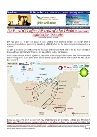 Copyright © 2015 NewBase www.hawkenergy.net Edited by Khaled Al Awadi – Energy Consultant All rights reserved. No part of this publication may be reproduced, redistributed,
or otherwise copied without the written permission of the authors. This includes internal distribution. All reasonable endeavours have been used to ensure the accuracy of the information contained in this
publication. However, no warranty is given to the accuracy of its content. Page 1
NewBase 19 December 2016 - Issue No. 977 Senior Editor Eng. Khaled Al Awadi
NewBase For discussion or further details on the news below you may contact us on +971504822502, Dubai, UAE
UAE: ADCO offer BP 10% of Abu Dhabi’s onshore
oilfields for US$2.2bn
The National - Anthony McAuley
BP has taken a 10 per cent stake in Abu Dhabi’s main onshore oilfield concession after a
prolonged negotiation, agreeing to pay about US$2.2 billion for the stake through the issue of new
shares.
As part of the deal, BP will become the manager of the Bab oilfield, one of the six main oilfields in
the Abu Dhabi Company for Onshore Oil Operations (Adco) concession.
In an unusual move, BP has agreed to pay for its stake through the issue of new ordinary shares
representing about 2 per cent of its issued share capital, to be held on behalf of the Abu Dhabi
Government.
Sultan Al Jaber, the chief executive of Abu Dhabi National Oil Company (Adnoc) and Minister of
State, said: "This agreement marks a milestone in our efforts to forge new partnership models that
10%10%
5%
75%
 