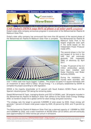 Copyright © 2015 NewBase www.hawkenergy.net Edited by Khaled Al Awadi – Energy Consultant All rights reserved. No part of this publication may be reproduced, redistributed,
or otherwise copied without the written permission of the authors. This includes internal distribution. All reasonable endeavours have been used to ensure the accuracy of the information contained in this
publication. However, no warranty is given to the accuracy of its content. Page 1
NewBase 02 January 2017 - Issue No. 982 Senior Editor Eng. Khaled Al Awadi
NewBase For discussion or further details on the news below you may contact us on +971504822502, Dubai, UAE
UAE:Dubai's DEWA says 80% of phase 2 of solar park completed
Dubai's state utility company announces progress in construction of the Mohammed bin Rashid Al
Maktoum Solar Park.
Dubai's state utility company has announced that more than 80 percent of the second phase of
the Mohammed bin Rashid Al Maktoum Solar Park is complete. The Mohammed bin Rashid Al
Maktoum Solar Park is the
largest single-site solar park
in the world based on the
Independent Power Producer
model (IPP).
The second phase is the first
and largest of its kind in the
UAE and will eventually
generate 200 megawatts
(MW) of electricity by April
2017.
To date, 75 percent of the 2.2
million photovoltaic panels
have been installed, said
Dubai Electricity and Water
Authority (DEWA).
During the installation, no
injuries were recorded, with
over 1 million safe man hours logged, it added. The project occupies 4.5 square kilometres with
an investment of about AED1.2 billion. Shuaa Energy 1 is a company established by DEWA to
complete the project according to UAE legislation.
DEWA is the majority shareholder at 51 percent with Saudi Arabia’s ACWA Power, and the
Spanish industrial group TSK taking the remaining stake.
Saeed Mohammed Al Tayer, managing director and CEO of DEWA, said: "All projects included in
the Mohammed bin Rashid Al Maktoum Solar Park adhere to the Dubai Clean Energy Strategy
2050, to transform Dubai into a global centre for clean energy and green economy.
"The strategy sets the target to generate 5,000MW of solar power by 2030. Clean energy will
generate 7 percent of Dubai’s total power output by 2020, 25 percent by 2030, and 75 percent by
2050."
The Mohammed bin Rashid Al Maktoum Solar Park has a planned capacity of 1,000MW by 2020
and 5,000MW by 2030, and a total investment of AED50 billion ($13.6 billion) and will eventually
save approximately 6.5 million tonnes per annum in emissions
 