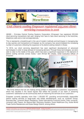 Copyright © 2015 NewBase www.hawkenergy.net Edited by Khaled Al Awadi – Energy Consultant All rights reserved. No part of this publication may be reproduced, redistributed,
or otherwise copied without the written permission of the authors. This includes internal distribution. All reasonable endeavours have been used to ensure the accuracy of the information contained in this
publication. However, no warranty is given to the accuracy of its content. Page 1
NewBase 05 January 2017 - Issue No. 983 Senior Editor Eng. Khaled Al Awadi
NewBase For discussion or further details on the news below you may contact us on +971504822502, Dubai, UAE
UAE:Distric cooling Empower registered 255,000 client-
servicing transactions in 2016
(WAM) -- Emirates Central Cooling Systems Corporation (Empower) has registered 255,000
client-servicing transactions last year ranging from face to face client servicing in the branches,
telephone calls and e-mail correspondences.
This is represents a breakthrough in the use of modern methods and techniques in managing day
to day queries and transactions at Empower as the company has accommodated the increasing
number of customers reflecting the expansion of its district cooling network in Dubai.
"In 2016, our client servicing department has seen significant development of advanced
technologies in order to keep abreast of increasing demand. Through these technologies, we were
able to cater to the needs of the year, which has seen a significant expansion in the demand of
district cooling services across Dubai," said Ahmad Bin Shafar, Chief Executive Officer of
Empower.
"We firmly believe that we are making strong strides in responding to customers’ requirements,
which has resulted in the recent figures that reflect the success of our team in achieving
customers’ satisfaction as we continuously work on improving the services to our customers."
Empower currently operates more than 1,100,000 RT, providing environmentally responsible
district cooling services to large-scale real estate developments, such as Jumeirah Group,
Business Bay, Jumeirah Beach Residence, Dubai International Financial Centre, Palm Jumeirah,
Jumeirah Lake Towers, Ibn Battuta Mall, Discovery Gardens, Dubai Healthcare City, Dubai World
Trade Centre Residences and Dubai Design District, among others.
 