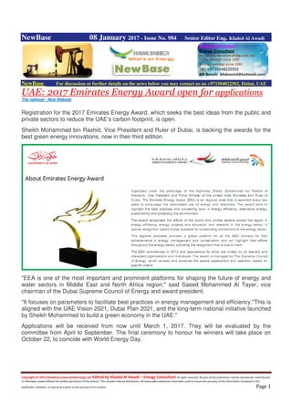 Copyright © 2015 NewBase www.hawkenergy.net Edited by Khaled Al Awadi – Energy Consultant All rights reserved. No part of this publication may be reproduced, redistributed,
or otherwise copied without the written permission of the authors. This includes internal distribution. All reasonable endeavours have been used to ensure the accuracy of the information contained in this
publication. However, no warranty is given to the accuracy of its content. Page 1
NewBase 08 January 2017 - Issue No. 984 Senior Editor Eng. Khaled Al Awadi
NewBase For discussion or further details on the news below you may contact us on +971504822502, Dubai, UAE
UAE: 2017 Emirates Energy Award open for applications
The national - Nick Webster
Registration for the 2017 Emirates Energy Award, which seeks the best ideas from the public and
private sectors to reduce the UAE’s carbon footprint, is open.
Sheikh Mohammed bin Rashid, Vice President and Ruler of Dubai, is backing the awards for the
best green energy innovations, now in their third edition.
"EEA is one of the most important and prominent platforms for shaping the future of energy and
water sectors in Middle East and North Africa region," said Saeed Mohammed Al Tayer, vice
chairman of the Dubai Supreme Council of Energy and award president.
"It focuses on parameters to facilitate best practices in energy management and efficiency."This is
aligned with the UAE Vision 2021, Dubai Plan 2021, and the long-term national initiative launched
by Sheikh Mohammed to build a green economy in the UAE."
Applications will be received from now until March 1, 2017. They will be evaluated by the
committee from April to September. The final ceremony to honour he winners will take place on
October 22, to coincide with World Energy Day.
 